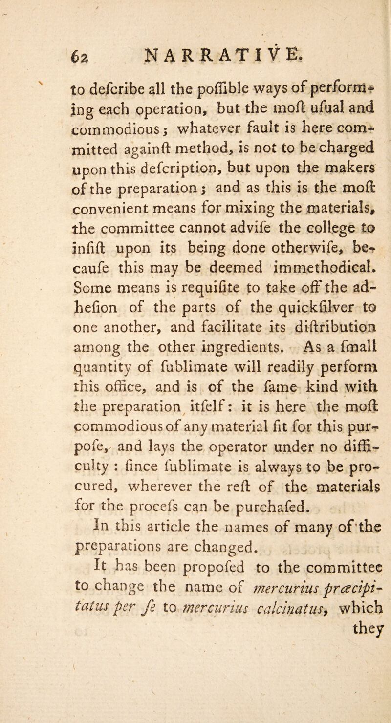 / to defcribe all the poffible ways of perform* jng each operation, but the moll; ufual and commodious; whatever fault is here com¬ mitted againft method, is not to be charged upon this defcription, but upon the makers of the preparation j and as this is the moll: convenient means for mixing the materials, the committee cannot advife the college to infill upon its being done otherwife, be* caufe this may be deemed immethodical. Some means is requifite to take off the ad- hefion of the parts of the quickfilver to one another, and facilitate its dillribution among the other ingredients. As a fmall quantity of fublimate will readily perform this office, and is of the fame kind with * the preparation itfelf: it is here the rnofl: commodious of any material fit for this pur- pofe, and lays the, operator under no diffi¬ culty ; fince fublimate is-always to be pro¬ cured, wherever the reft of the materials for the procefs can be purchafed. In this article the names of many of'the preparations are changed. It has been propofed to the committee to change the name of mercurius pracipt- tains per fe lo. mercurius calcinatuSi which they