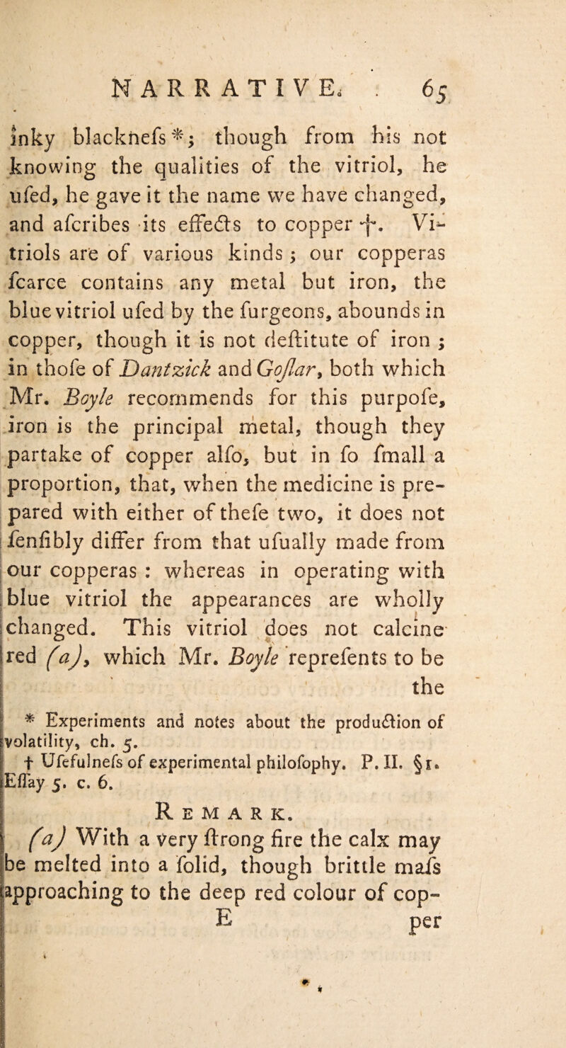 Inky blackhefs^i though from his not knowing the qualities of the vitriol, he ufed, he gave it the name vve have changed, and afcribes its effedls to copper -f*. Vi^ triols are of various kinds j our copperas fcarce contains any metal but iron, the blue vitriol ufed by the furgeons, abounds in copper, though it is not deftitute of iron j in thofe of Dantzick zndGoJlar, both which Mr. Bayk recommends for this purpofe, .iron is the principal rhetal, though they partake of copper alfo, but in fo fmall a proportion, that, when the medicine is pre¬ pared with either of thefe two, it does not ifenfibly differ from that ufually made from I our copperas : whereas in operating with I blue vitriol the appearances are wholly ichanged. This vitriol .does not calcine- [red faj, which Mr. Boyle reprefents to be the * Experiments and notes about the produdion of ivolatility, ch. 5. t Ufefulnefs of experimental philofophy. P. II. §i. Eflay 5, c. 6, Remark. f aj With a Very flrong fire the calx may be melted into a folid, though brittle mafs approaching to the deep red colour of cop- E per I