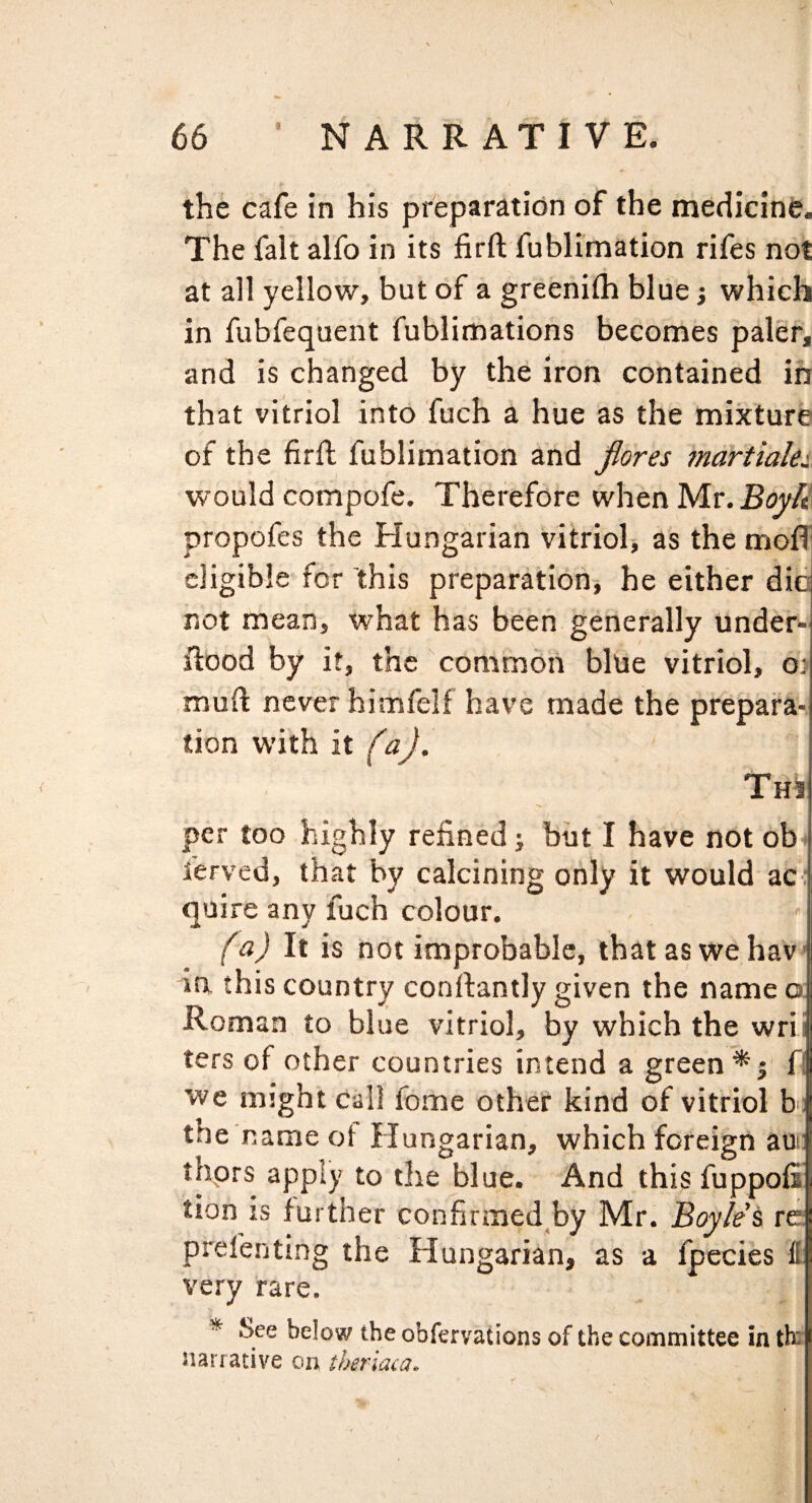 the cafe in his preparation of the medicine. The fait alfo in its firft fublimation rifes not at all yellow, but of a greenllh blue; which in fubfequent fublimations becomes paler, and is changed by the iron contained in that vitriol into fuch a hue as the mixture of the firft fublimation and jiores martialei would compofe. Therefore when Mr. propofes the Hungarian vitrioh as the moft cligibleTor this preparation-, he either die not mean, what has been generally under- ftood by it, the common blue vitriol, o) muft never himfelf have made the prepara¬ tion with it faj. Thi per too highly refined; but I have not ob ferved, that by calcining only it would ac : quire any fuch colour. fa) It is not improbable, thataswehav in this country conftantly given the name o; Roman to blue vitriol, by which the wrii ters of other countries intend a green*; f| we might call feme other kind of vitriol ht the nameot Hungarian, which foreign aun thprs apply to the blue. And this fuppofi tion is further confirmed^by Mr. Boyles re prefentlng the Hungarian, as a fpecies & very rare. * See below the obfervations of the committee in th: narrative on theriaca.
