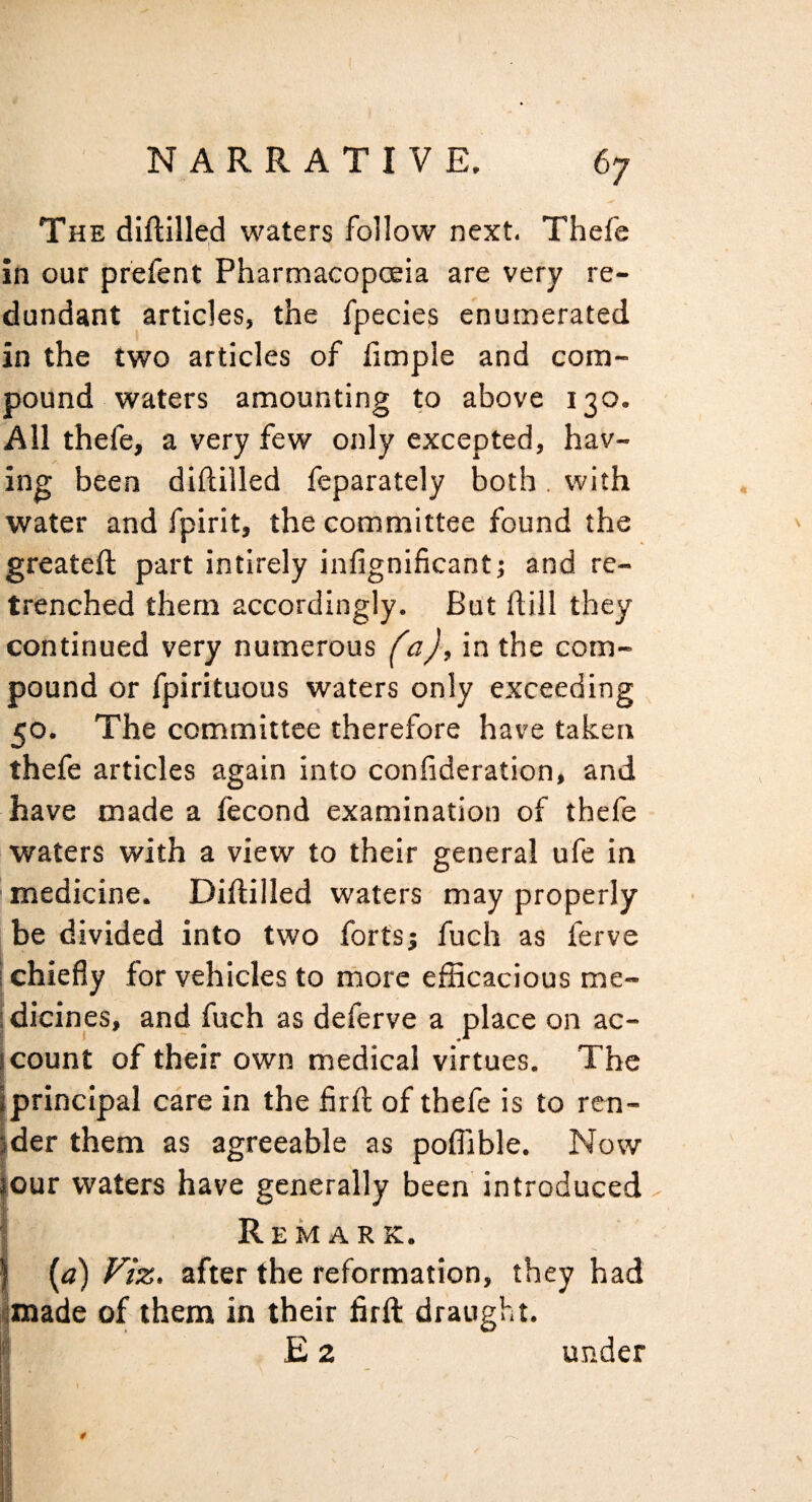 The diftilled waters follow next. Thefe in our prefent Pharmacopoeia are very re¬ dundant articles, the fpecies enumerated in the two articles of fimple and com¬ pound waters amounting to above 130. All thefe, a very few only excepted, hav¬ ing been diftilled feparately both. with water and fpirit, the committee found the greateft part intirely infignificantj and re¬ trenched them accordingly. But dill they continued very numerous (a), in the com¬ pound or fpirituous waters only exceeding 50. The committee therefore have taken thefe articles again into confideration, and have made a fecond examination of thefe waters with a view to their general ufe in medicine. Diftilled waters may properly be divided into two forts; fuch as ferve i chiefly for vehicles to rnore efficacious me- idicines, and fuch as deferve a place on ac¬ count of their own medical virtues. The principal care in the fird of thefe is to ren¬ der them as agreeable as poffible. Now lour waters have generally been introduced I Remark. I {a) Viz. after the reformation, they had imade of them in their firft draught, i Ez under