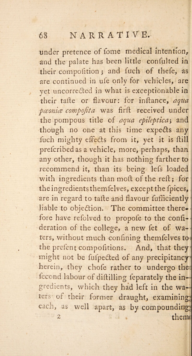 under pretence of fome medical intention^ and the palate has been'little confulted in their compolition; and fuch of thefe, as are continued in ufe only for vehicles, are yet uncorredled in what is exceptionable in their tafte or flavour: for inftance, aqua pceonice compojita was firft received under the pompous title of aqua epileptica\ and though no one at this time experts any fuch mighty effedls from it, yet it is flill prefcribed as a vehicle, more, perhaps, than any other, though it has nothing farther to recommend it, than its being lefs loaded with ingredients than mold of the reftj for the ingredients themfelves, except the fpices, are in regard to tafte and flavour fufBciently liable to objedtion. The committee there¬ fore have refolved to propofe to the confi- deration of the college, a new fet of wa¬ ters, without much confining themfelves to^ the prefent compofitions. And, that they might not be fufpedted of any precipitancy herein, they chofe rather to undergo the;; lecond labour of diftilling feparately the in¬ gredients, v/hich they had left in the wa¬ ters of their former draught, examining;; each, as well apart, as by compounding^ 2 thenu