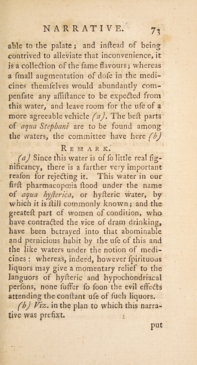 7^ able to tbe palate; and inftead of being contrived to alleviate that inconvenience, it is a colledlion of the fame flavours; whereas a fmall augmentation of dofe in the medi¬ cines themfelves would abundantly com- penfate any affiftance to be exped:ed from this water, and leave room for the ufe of a more agreeable vehicle faj. The bed: parts of aqua Stephani are to be found among the vvaters, the committee have here (b)- Remark,' (a) Since this water is of fo little real fig- nificancy, there is a farther very important reafon for rejecting it. This water in our firfl; pharmacopoeia flood under the name of aqua hyjiericat or hyfleric vvater, by which it is flill commonly known; and the greatefl; part of women of condition, who have contratRed the vice of dram drinking, have been betrayed into that abominable and perniciops habit by the ufe of this and the like waters under the notion of medi- ' A ■ ‘ cines: whereas, indeed, however fpirituous liquors may give a momentary relief to the languors of hyfteric and hypochondriacal perfons, none fuffer fo foon the evil effedls attending the conftant ufe of fuch liquors. (b) Viz. in the plan to which this narra¬ tive was prefixt. ; put