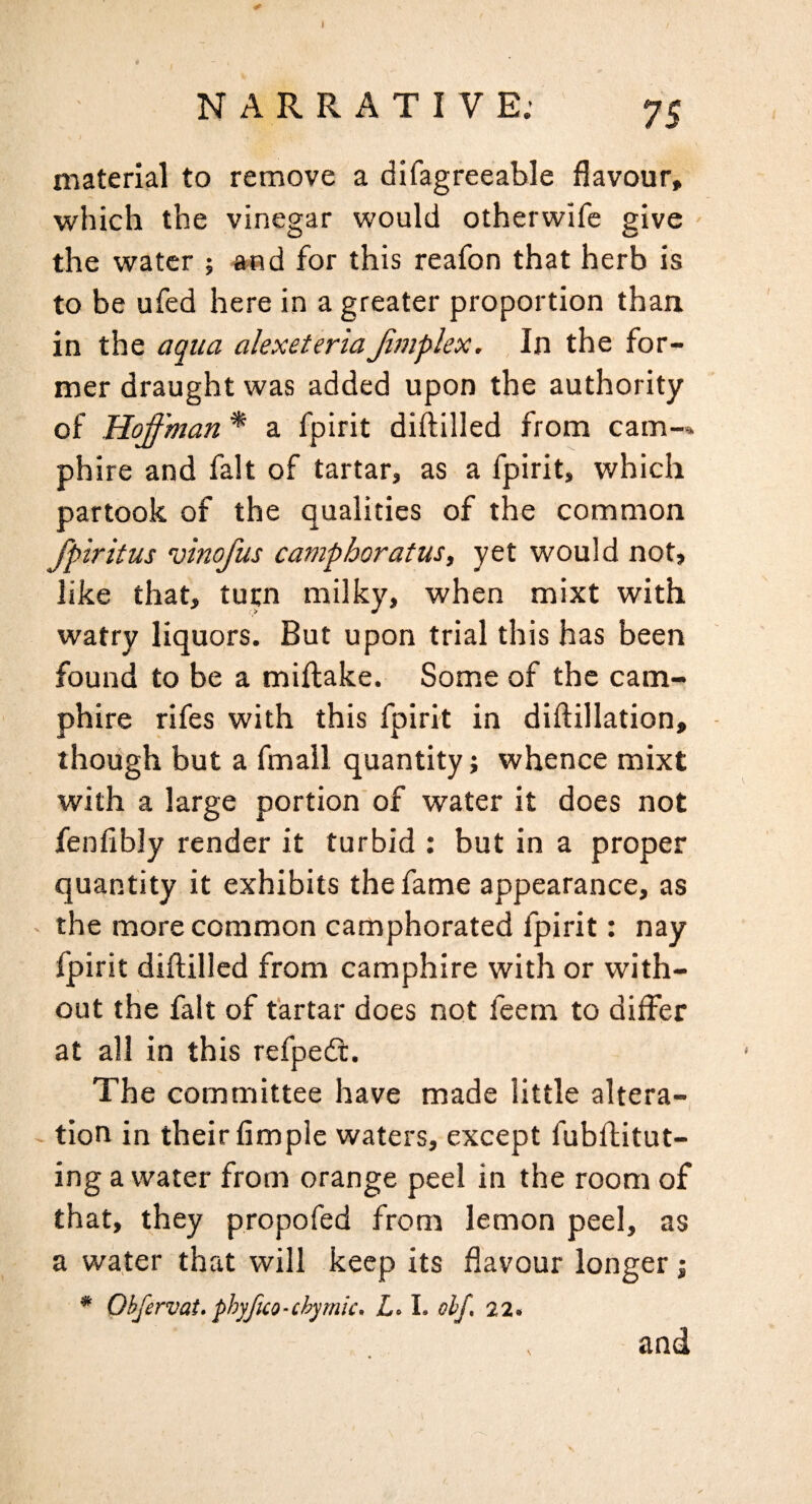 NARRATIVE.’ 75 material to remove a difagreeable flavour, which the vinegar would otherwife give - the water ; a«d for this reafon that herb is to be ufed here in a greater proportion than in the aqua alexeteriaJimplex. In the for¬ mer draught was added upon the authority of Hoffman * a fpirit diftilled from cam-» phire and fait of tartar, as a fpirit, which partook of the qualities of the common fpiritus vinofus camphoratus, yet would not, like that, tup milky, when mixt with watry liquors. But upon trial this has been found to be a miftake. Some of the cam- phire rifes with this fpirit in diflillation, though but a fmall quantity; whence mixt with a large portion of water it does not fenfibly render it turbid : but in a proper quantity it exhibits the fame appearance, as the more common camphorated fpirit: nay fpirit diftilled from camphire with or with¬ out the fait of tartar does not feem to differ at all in this refpedt. The committee have made little altera- - tion in their fimple waters, except fubftitut- ing a water from orange peel in the room of that, they propofed from lemon peel, as a water that will keep its flavour longer; * Ohfervat* phyfico-chyrnk. I. ohf, 22* and