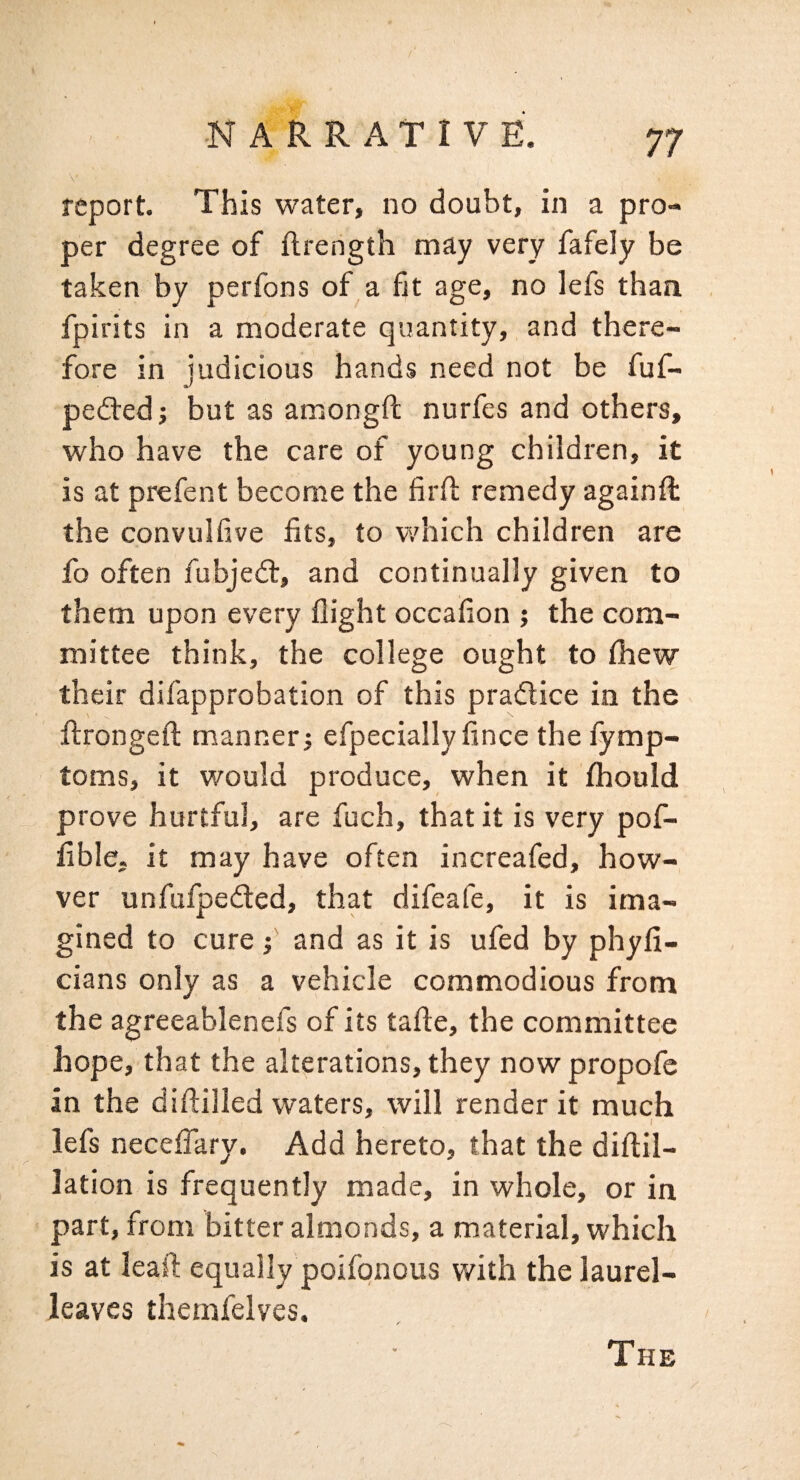 report. This water, no doubt, in a pro¬ per degree of ftrength may very fafely be taken by perfons of a fit age, no lefs than fpirits in a moderate quantity, and there¬ fore in judicious hands need not be fuf- pedfed; but as amongft nurfes and others, who have the care of young children, it is at prefent become the firft remedy againft the convuifive fits, to which children are fo often fubjedt, and continually given to them upon every flight occafion ; the com¬ mittee think, the college ought to fliew their difapprobation of this pradlice in the flrongefl: manner j efpeciallyfince thefymp- toms, it would produce, when it fihould prove hurtful, are fuch, that it is very pof- fible, it may have often increafed, how- ver unfufpedled, that difeafe, it is ima¬ gined to cure i and as it is ufed by phyfi- cians only as a vehicle commodious from the agreeablenefs of its tafte, the committee hope, that the alterations, they now propofe in the diftilled waters, will render it much lefs necefl!ary. Add hereto, that the diftil- lation is frequently made, in whole, or in part, from bitter almonds, a material, which is at leafl: equally poifonous with the laurel- leaves themfelves. The