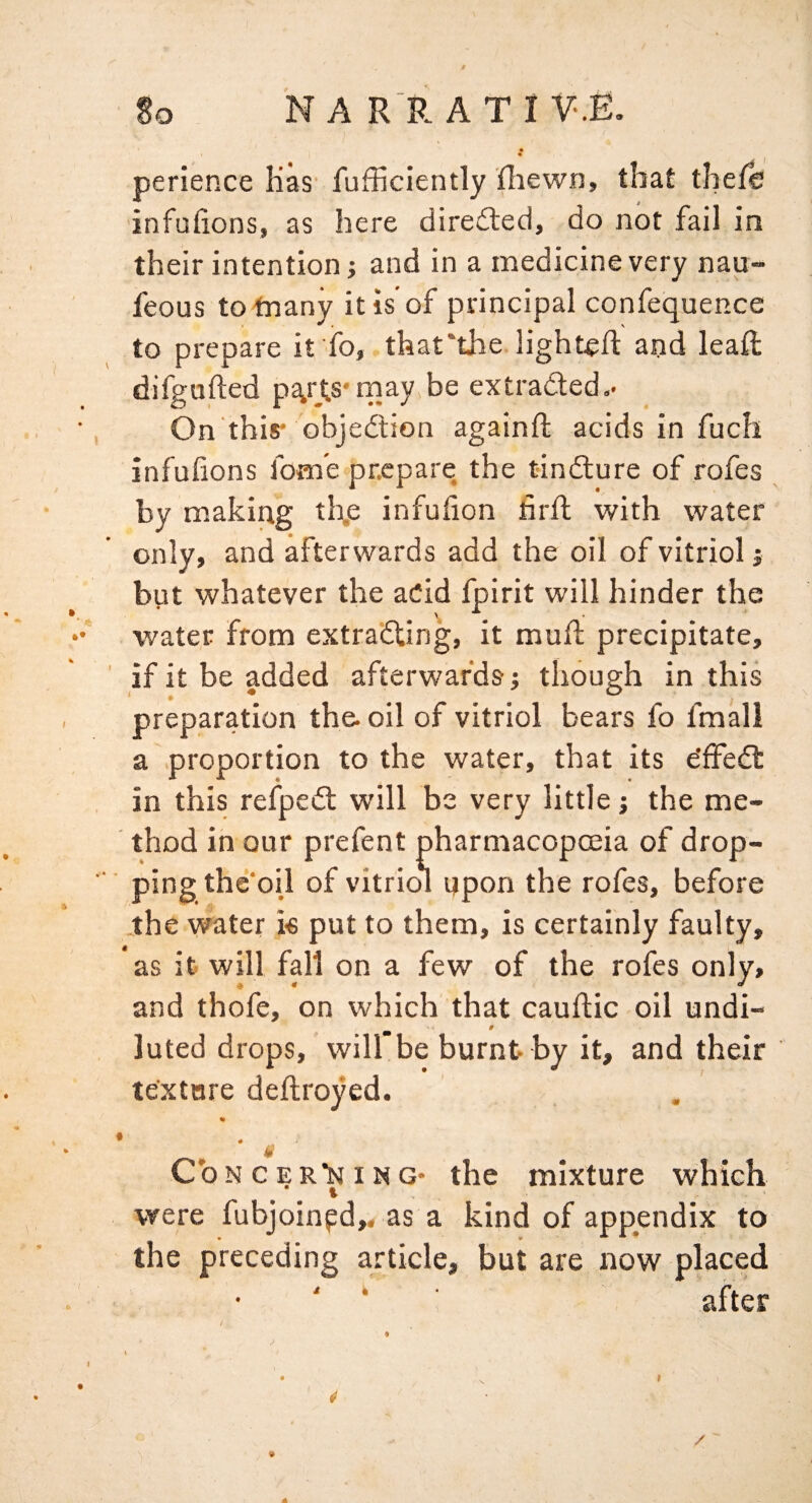 So N A R P. ATI V-.E. r » ‘ « t 4 perience Kas' fufficiently (Iiewn, that thefe infufions, as here diredled, do not fail, in their intention; and in a medicine very nau- feous to tnany it is of principal confequence to prepare if ib, that‘the lighted: and leaft difgufted pc^rts'rnay be extracted.- On this- objection againft acids in fuch infulions fom’e prepare the t-inCture of rofes by making th.e infufion firft with water only, and afterwards add the oil of vitriol j but whatever the aCid fpirit will hinder the . water from extracting, it mufl precipitate, ' if it be added afterwards ■, though in this preparation the. oil of vitriol bears fo fmall a proportion to the water, that its e’ffeCt in this relpeCl will be very little j the me¬ thod in our prefent pharmacopoeia of drop- ■ ping the'oil of vitriol ypon the rofes, before .the water ie put to them, is certainly faulty, as it will fall on a few of the rofes only, and thofe, on which that cauftic oil undi- # luted drops, will be burnt by it, and their texture deftroyed. CoNCERlsiiNG- the mixture which were fubjoinpd,. as a kind of appendix to the preceding article, but are now placed ‘ ■ after 9 /