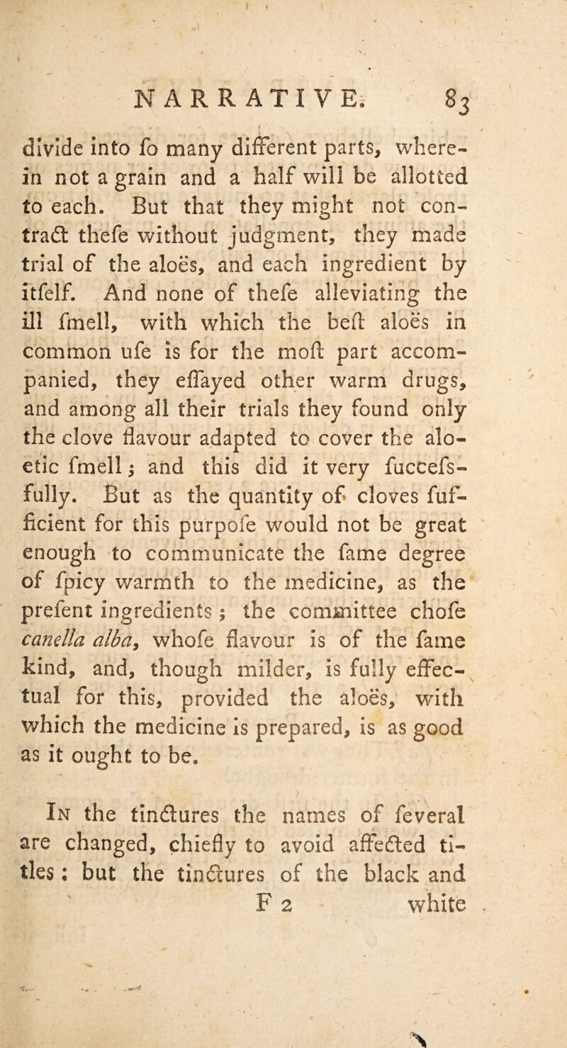 ' / NARRATIVE;- 83 divide Into fo many different parts, where¬ in not a grain and a half will be allotted to each. But that they might not con- tradt thefe without judgment, they made trial of the aloes, and each ingredient by itfelf. And none of thefe alleviating the ill fmell, with which the bed aloes in common ufe is for the mod part accom¬ panied, they edayed other warm drugs, and among all their trials they found only the clove flavour adapted to cover the alo- etlc fmell 1 and this did it very fuccefs- fully. But as the quantity of cloves fuf- ficient for this purpofe would not be great enough to communicate the fame degree of fpicy warmth to the medicine, as the prefent ingredients 5 the ^committee chofe canella alba, whofe flavour is of the fame kind, and, though milder, is fully effec-^ tual for this, provided the aloes. Math which the medicine is prepared, is as good as it ought to be. / In the tindlures the names of feveral are changed, chiefly to avoid affefted ti¬ tles ; but the tindtures of the black and F 2 white