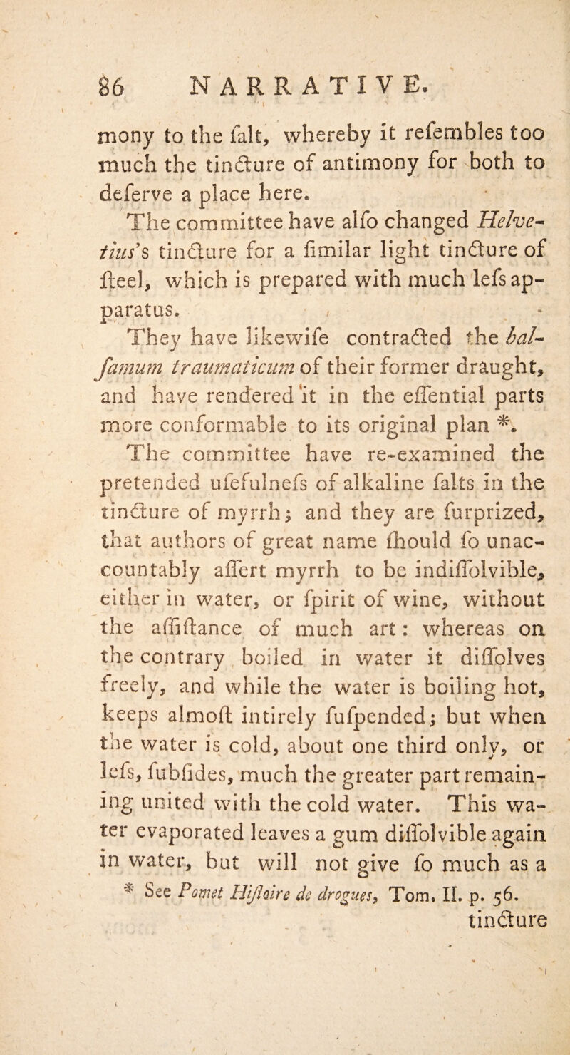 \ rnony to the fait, whereby it refembles too much the tindlure of antimony for -both to deferve a place here. The committee have alfo changed Helves tills’^ tindture for a fimilar light tindture of Reel, which is prepared with much lefs ap¬ paratus. They have likewife contradled the bal~ famum traumaticumoi their former draught, and have rendered ‘it in the effential parts more conformable to its original plan *. The committee have re-examined the pretended ufefulnefs of alkaline falts in the tinflure of myrrh; and they are furprized, that authors of great name fliould fo unac¬ countably affert myrrh to be indiffolvible, either in water, or fpirit of wine, without the affiflance of much art: whereas on i the contrary boiled in water it diflblves freely, and while the water is boiling hot, keeps almoft intirely fufpended; but when the water is cold, about one third only, or lefs, fubf d es, much the greater part remain¬ ing united with the cold water. This wa¬ ter evaporated leaves a gum dilTolvible again in water, but will not give fo much as a See Pomst Hi/hire do drogues, Tom. II. p. 56. tindure
