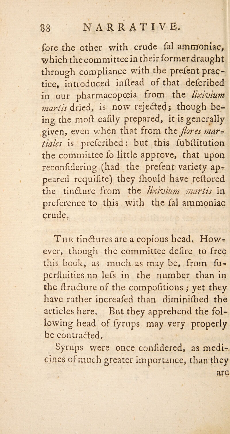 fore the other v/ith crude fal ammoniac, which the committee in their former draught through compliance with the prefent prac¬ tice, introduced inftead of that defcribed in our pharmacopcsia from the lixivium martis dried, is now rejected j though be¬ ing the mod eafily prepared, it is generally given, even when that from the jlores mar- tiales is prefcribed: but this fubditution the committee fo little approve, that upon reconfidering (had the prefent variety ap^ peared requifite) they fhould have redored the tindture from the lixivium martis in preference to this with the fal ammoniac crude, The tindtures are a copious head. Howr? ever, though the committee defire to free this book, as, 'much as may be, from di- perfluities no lefs in the number than in the drudture of the compofitions j yet they have rather increafed than diminilhed the articles here. But they apprehend the fol¬ lowing head of fyrups may very properly be contradled. Syrups were once confidered, as medir cines of much greater importance, than they are 1