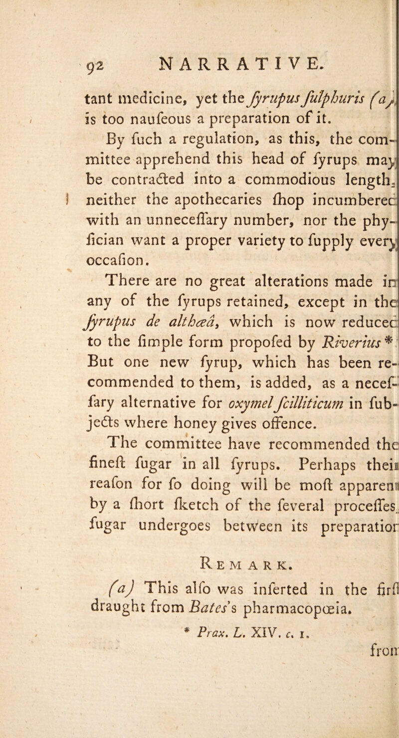 tant medicine, yet the fyrupusfulphuris (a), is too naufeous a preparation of it. By fuch a regulation, as this, the com¬ mittee apprehend this head of fyrups may be contradled into a commodious length. I neither the apothecaries fhop incumbered with an unneceflary number, nor the phy- iician want a proper variety to fupply every occafion. There are no great alterations made iir any of the fyrups retained, except in the fyrupus de althced, which is now reduced to the Ample form propofed by Riverius*. But one new fyrup, which has been re¬ commended to them, is added, as a necef- fary alternative for oxymelfcilUticum in fub- jedls where honey gives offence. The committee have recommended the finefl; fugar in all fyrups. Perhaps then reafon for fo doing will be moft appareni! by a fhort Iketch of the feveral procelfes.. fugar undergoes betvVeen its preparatior Remark. (a) This alfo was inferted in the firfi draught from Bates's pharmacopoeia. * Prax. L. XIV. c. I. fro IT