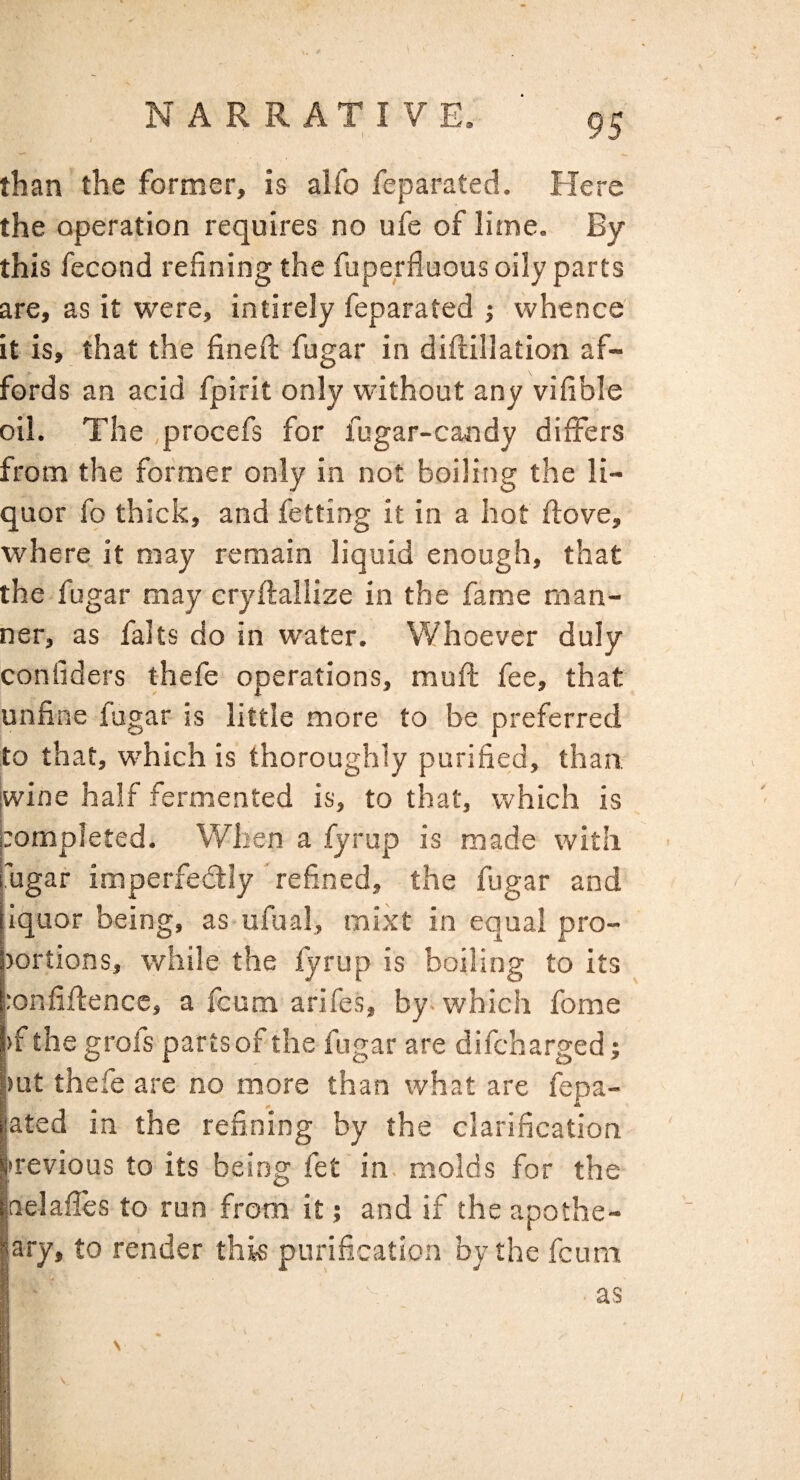 than the former, is alfo feparated. Flere the operation requires no ufe of lime. By this fecond refining the fuperfluous oily parts are, as it were, intirely feparated ; whence it is, that the fineil fugar in diftillation af¬ fords an acid fpirit only without any vifible oil. The procefs for fugar-candy differs from the former only in not boiling the li¬ quor fo thick, and fetting it in a hot ftove, where it may remain liquid enough, that the fugar may cryftaliize in the fame man¬ ner, as falts do in water. Whoever duly conliders thefe operations, muft fee, that unfine fugar is little more to be preferred to that, which is thoroughly purified, than jwine half fermented is, to that, which is pompleted. When a fyrup is made with I'ugar imperfedlly refined, the fugar and iquor being, as ufual, mixt in equal pro- jortions, while the fyrup is boiling to its :onfifl;ence, a fcum arifes, by-which fome )f the grofs parts of the fugar are difcharged; mt thefe are no more than what are fepa- jated in the refining by the clarification itrevious to its being fet in. molds for the jnelafies to run from it; and if the apothe- ary, to render this purification by the fcum