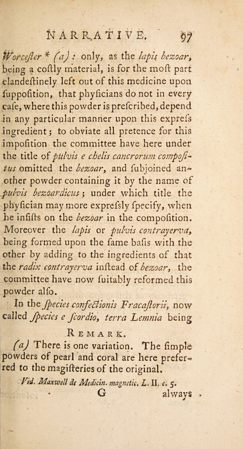 N N A R R.,A f I V E. ■ tVorcefter ^ ‘ only, as the lapi^ hezoaVi being a coftly material, is for the moft part clandeftinely left out of this medicine upon fuppofition, that phyficians do not in every cafcj where this powder ispfefcribed, depend in any particular manner upon this exprefs ingredient 5 to obviate all pretence for this impofition- the committee have here under the title of pulvis e chelis cancroriim compoji^ tus omitted the bezoar, and fubjoined an-* .other powder containing it by the name of puhis bezoardtciis j under which title the phyfician may more exprefsly fpecify, when he infihs on the bezoar in the compolition. Moreover the lapis^ or pulvis contrayerva, being formed upon the fame bafis with the other by adding to the ingredients of that the radix eontrayerva in dead of bezoar, the committee have now fuitably reformed this powder alfo. In tht fpecies confebiionis Fracajlorii, now called fpectes e fcordio, terra Lemnia being Remark. (a) There is one variation. The fimple powders of pearl and coral are here prefer- red to the magifteries of the original., 'Vid. Maxwell de Medidn. magnetic, L, II. ci 5. . • G always .. /