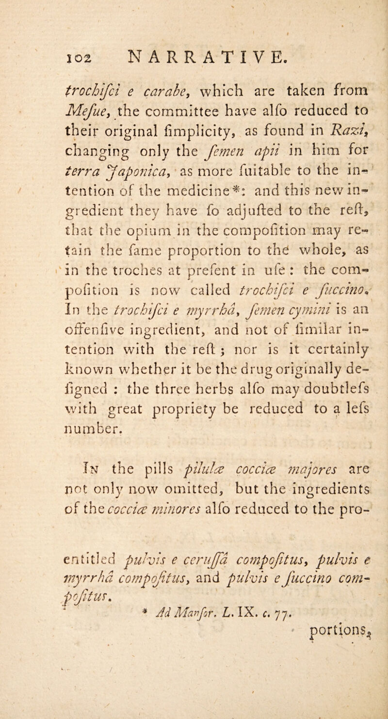 I 102 NARRATIVE. trochifci e carabe, which are taken from MefuCt the committee have alfo reduced to their original fimplicity, as found in RazJ, changing only the femen apii in him for terra yaporica, ‘as more fuitable to the in-^ tention of the medicine *: and this new in¬ gredient they have fo adjufted to the reft, that the opium in the compofition may re¬ tain the fame proportion to the whole, as in the troches at prefent in ufe : the com- pofition is now called trochifci e fucctno. In the trochifci e myrrhd, femen cyniini is an ofFenfve ingredient, and not of.liinilar in¬ tention with the reft ; nor is it certainly known whether it be the drug originally de- ligned : the three herbs alfo may doubtlefs with great propriety be reduced to a lefs number. \ In the pills pilulce coccice majores are not only now omitted, but the ingredients of coccice minores alfo reduced to the pro- entitled puhis e ceruffd cornpofitus, pulvis e wyrrhd compoJitiiSy and pulvis e Jiiccino com- pftus. * Jd Manfor, L, IX. c. 77. portions^ / / /