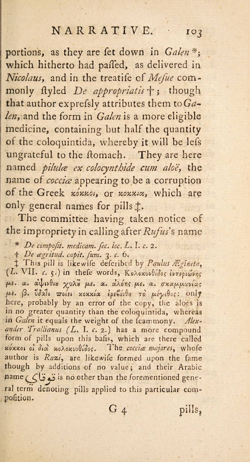 I portions, as they are fet down in Galen*-, I which hitherto had paiTed, as delivered in I Nicolaus, and in the treatife of Mefue com- I monly ftyled Ne appropriaiis -f though i that author exprefsly attributes them ioGa- I kn, znd the form in Galen is a more eligible i medicine, containing but half the quantity Lof the coloquintida, whereby it will be lefs ungrateful to the flomach. They are here ! named pilulce ex colocynthide cum aloe, the name of coccicz appearing to,be a corruption of the Greek xotcuoi, or kozxix, which are only general names for pills The committee having taken notice of the impropriety in calling after name ^ De compofit* medicam. fee* he. Z. L r. 2. f De agritud, capit. fum* 3. c. 6. t This piii is like wife deferibed by Paulus /EginetOy (Z. VIL c, 5.) in thefe v^ords, IvTi^ic^uYig (3. v^xli 7S‘0lBi KOKKIOC' ipiSlv6'd TO fJLB'ySog I only here, probably by an error of the copy, the aloes is in no greater quantity than the coloquintida, whereas in GaJen it equals the weight of the fcammony. Jlex- ander DroUianus (L* I. c* 2.) has a more compound form of pills upon this bafis, which are there called KOKKOi ol Std ^oXoKvv^iSog* The eoceic:^ majores^ whofe author is Raz'i^ are likewife formed upon the fame though by additions of no value; and their Arabic name ^ no other than the forementioned gene¬ ra] term denoting pills applied to this particular com- pofition- ,, G 4' /