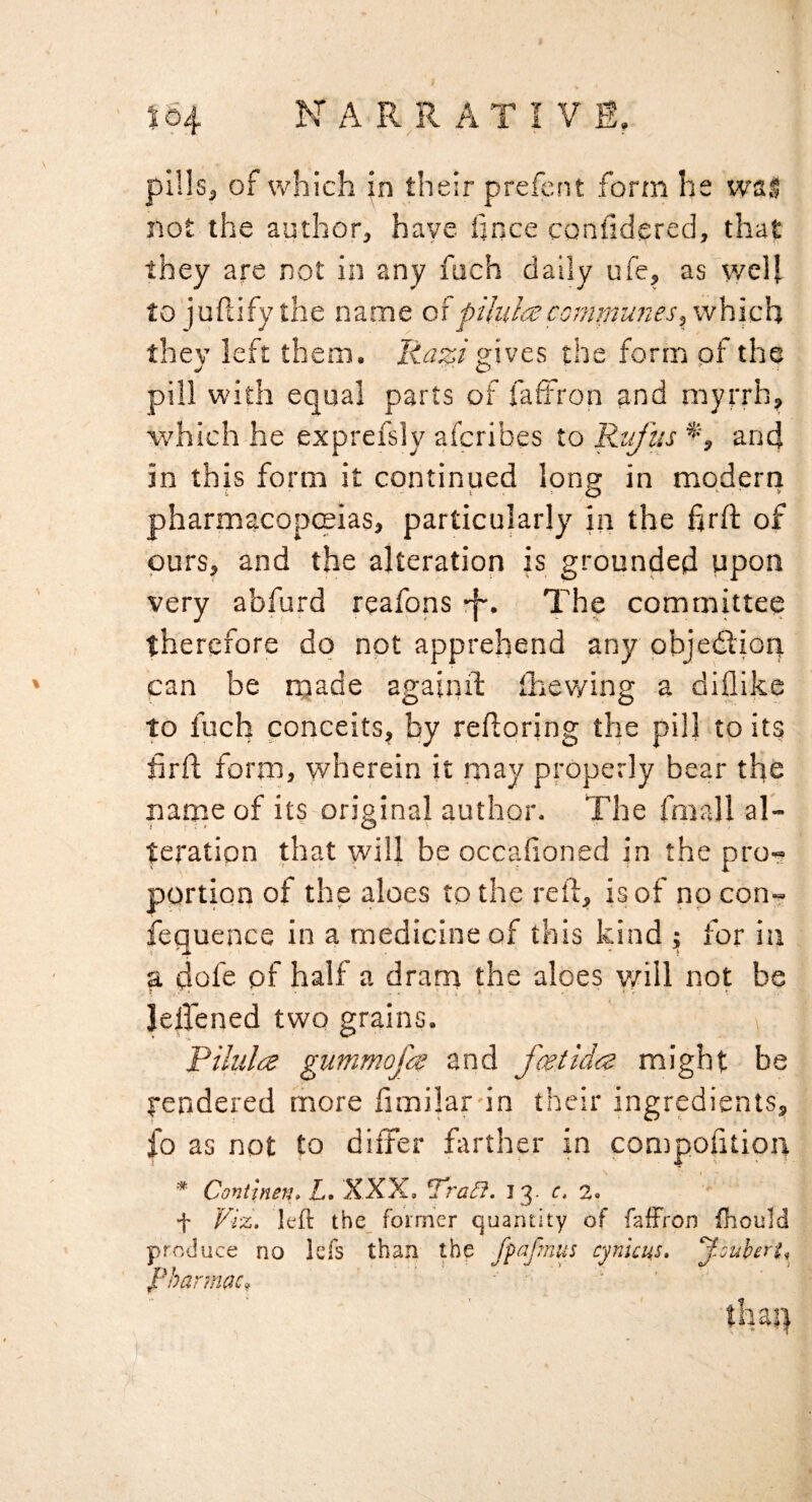 504 NARRATIVE, pil|s, of which Jn their preieiit form he wsl not the author, have hnce confidered, that they are not in any fuch daily ufe, as v/cll to'jufiify the name pihli^comTmines,\v\{\c\% they left them, liazi gives the form of the pill with equal parts of faffron and myrrh, which he exprefsly afcribes to Rufus an4 in this form it continued long in modern pharmacopceias, particularly in the firfl: of purs, and the alteration is grounded upon very abfurd reafons -f-* committee therefore do not apprehend any pbjedlion can be made againif ihewing a diflike to fuch conceits, by redoring the pill tp its hrd form, wherein it may properly bear the name of its original author. The fmall al~ teratipn that will be occafioned in the pro- pprtion of the aloes to the reft, is of no con- fequence in a medicine of this kind ; for in a dofe of half a dram the aloes y/ill not be Jelfened two grains. Riliila gummofa and fcetida might be yendered rhore ftmilar-in their ingredients, |b as not to differ fttrther in compofitioiy * Continen. Z. XXX. Tra^. I 3. c, 2. ' •f Viz. left the_ former quantity of faffron fhould produce no lefs than the fpafmus cynicus, y.ouheri, l^harmac,, ' ' ' ' thaq