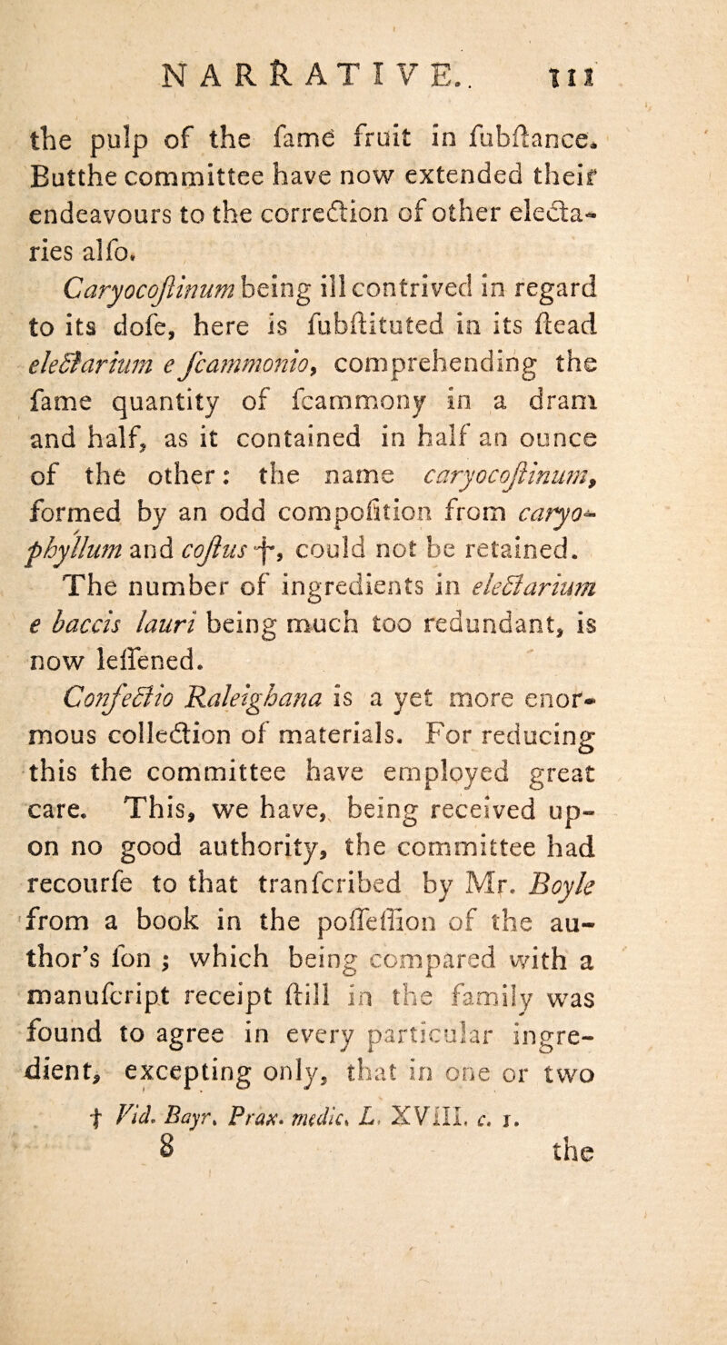 the pulp of the fame fruit in fubflance. Butthe committee have now extended theif endeavours to the correftion of other eledta- ries aifo. Caryocojiinum being ill contrived in regard to its dofe, here is fubfituted in its dead eleSfarhim e fcammonio, comprehending the fame quantity of fcammonj in a dram and half, as it contained in half an ounce of the other: the name caryocojiinum^ formed by an odd compoftion from caryo- phyllum and cojius f, could not be retained. The number of ingredients in eleSlarium e baccis lauri being much too redundant, is now leffened. Co?ifeBio Raleighana is a yet more enor¬ mous collection of materials. For reducing this the committee have employed great care. This, we have, being received up¬ on no good authority, the committee had recourfe to that tranferibed by Mr. Boyle ■from a book in the poffeffion of the au¬ thor’s fon ; which being compared vyith a manufeript receipt dill in the family was found to agree in ev'ery particular ingre- dientj excepting only, that in one or two f Vid. Bayr, Prax. m(dic> L, XVilL c. i. 8 the