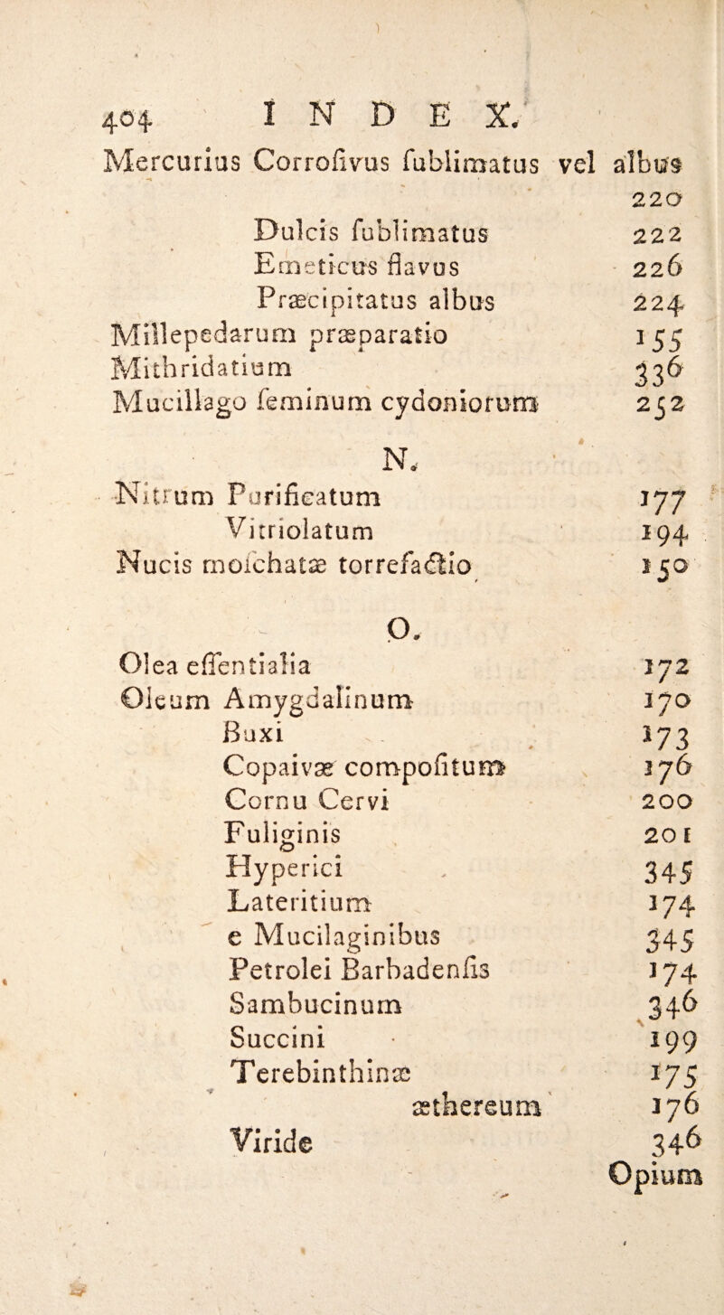 Mercurius Corrofivus Tubliraatus vel albus 220 0ulcis fublimatus 222 Emsticus flavus 226 Prascipitatus albus 224 Millepedarum praeparatio 155 Mithridatium 33^ Muciliago feminum cydoniofuiB 2j2 N. Nitrum Pufifieatum 177 Vitriolatum 194 Nucis rnoichatse torrefa(£^io t J50 Q. Olea efTentialia 172 Oleum Amygdalinum 170 Buxi *73 Copaivas compofitum 176 Cornu Cervi 200 Fuliginis 201 Hyperici 345 Lateritium 174 ■  e Mucilaginibtis 345 Petrolei Barbadenlis 174 Sambucinum ,346 Succini 199 Tcrebinthlnaa *75 asthereum' 176 yiride 346 Opium