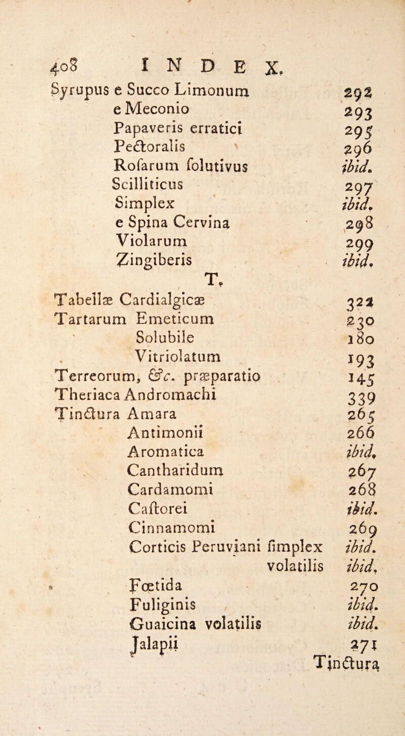 4o§ I N D E X, Syrupus e Succo Limonum - 293 e Meconio 293 Papaveris erratic! 295 Pe^toralis ' 296 Rofarum folutivus Scilliticus 297 Simplex ii>id. e Spina Cervina • 298 Violarum 299 Zingiberis 7 f V d>id. T. Tabellre Cardialglc$ 323 Tartarum Emeticum 230 Solubiie 180 Vitriolatum 193 Terrcorum, &c. pr$paratio - 145 Theriaca Andromachi 339 Tindura Amara 265 Antimonii 266 Aromatica ibid^ Cantharidum 267 Cardamomi 268 Caftorei ibid. Cinnamomi 269 Corticis Peruvian! fimplex ibid. volatilis ibid. . Foetid a 270 Fuliginis 1 ibid. Guaicina volatilis ibid. Jalapii 271 Tjndura f