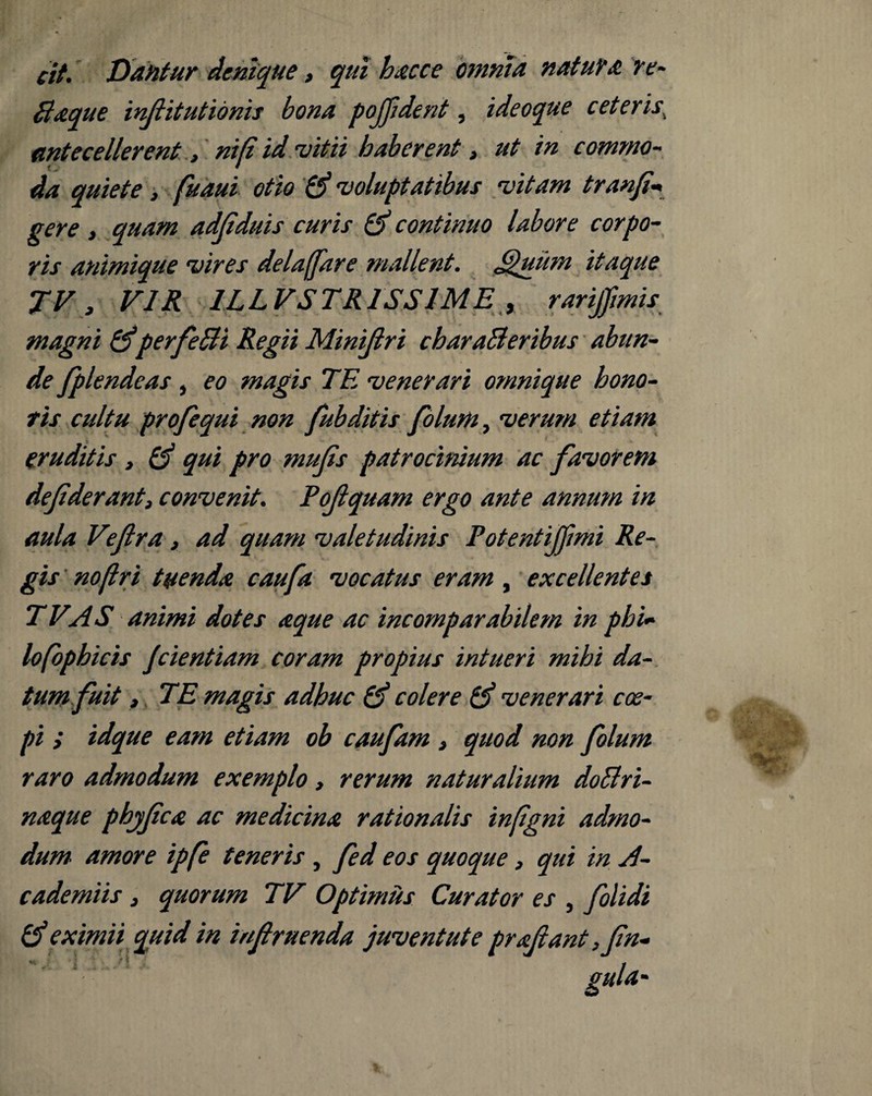 cit. Dantur denique, qui hacce omnia natura re- fiaque infiitutidnis bona pojjident, ideoque ceteris\ antecellerent, ni(i id vitii haberent, ut in commo¬ da quiete, fuaui otio voluptatibus vitam tranfi* gere , quam adfiduis curis & continuo labore corpo¬ ris animique vires delaffare mallent, £)uum itaque JV, VIR 1LLVSTR1SSIME , rarijfmis magni &perfeBi Regii Minifiri charaBeribus abun¬ de /plendeas , eo magis TE venerari omni que hono¬ ris cultu profequi non fubditis folum, verum etiam eruditis , & qui pro mu/is patrocinium ac favorem de fiderant, convenit. Pofiquam ergo ante annum in aula Vifira, ad quam valetudinis Potentifilmi Re¬ gis no [Iri tuenda caufa vocatus eram , excellentes TVAS animi dotes aque ac incomparabilem in pbi- lofophicis Jdentiam coram propius intueri mihi da¬ tum fuit , TE magis adhuc colere venerari coe¬ pi ; idque eam etiam ob caufam, quod non folum raro admodum exemplo, rerum naturalium doBri- naque phjfica ac medicina rationalis infgni admo¬ dum amore ipfe teneris, fed eos quoque, qui in A- cademiis} quorum TV Optimus Curator es , folidi & eximii quid in infiruenda juventute prafiant ,fin-