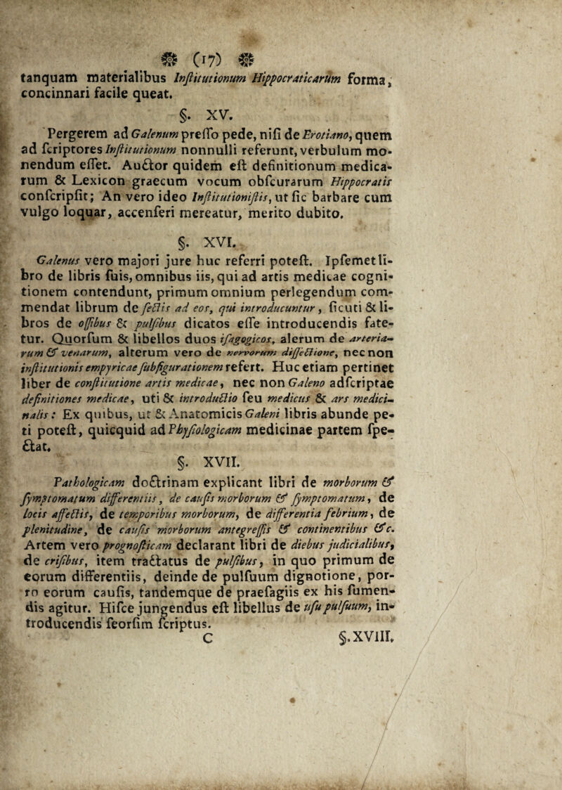 m (i?) m tanquam materialibus Infiituttonum Hippocraticarum forma, concinnari facile queat. §. XV. Pergerem ad Galenum preffo pede, ni fi de Erotiano, quem ad feriptores Infiituttonum nonnulli referunt, verbulum mo¬ nendum effet. Auftor quidem eft definitionum medica¬ rum & Lexicon graecum vocum obfcurarum Hippocratis confcripfit; An vero ideo Inflitutioniflis, utfic barbare cum vulgo loquar, accenferi mereatur, merito dubito. §. XVI. Galenus vero majori jure huc referri potefi. Ipfemet li¬ bro de libris fuis, omnibus iis, qui ad artis medicae cogni¬ tionem contendunt, primum omnium perlegendum com¬ mendat librum de feCis ad eos, qui introducuntur, ficuti & li¬ bros de offibus & pulfibus dicatos effe introducendis fate¬ tur. Quorfum & libellos duos ifagogicos, alerum de arteria¬ rum & venarum, alterum vero de nervorum dijjeftione, necnoil inftituttonis empyricaefubfigurationem refert. Huc etiam pertinet liber de conftitutione artis medicae, nec non Galeno adferiptae definitiones medicae, uti 8c introducto feu medicus & ars medici¬ nalis : Ex qmbus, ut Anatomicis Galeni libris abunde pe¬ ti potefi:, quicquid ad Phyfiologicam medicinae partem fpe- &at« §. XVII. Pathologicam dcftrinam explicant libri de morborum (fi fymp tornatum differentiis, de c au fis morborum (fi fympt ornatum, de locis afieftisj de temporibus morborum, de differentia febrium, de plenitudine, de c au fis morborum antegr effis (fi continentibus (fic. Artem vero prognofticam declarant libri de diebus judicialibufy de crifibus, item trafiatus de pulfibus, in quo primum de eorum differentiis, deinde de pulfuum dignotione, por¬ ro eorum caufis, tandemque de praefagiis ex his Tumen¬ dis agitur. Hifce jungendus eft libellus de ufupulfuum, in¬ troducendis feorfim feriptus. C §,XV1IL