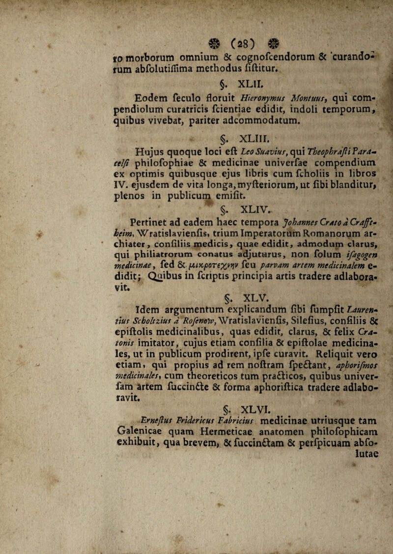 to morborum omnium & cognofcendorum & 'curando¬ rum abfolutiflima methodus fiftitur. §. XLII, Eodem feculo floruit Hieronymus Montuus, qui com- pendiolum curatricis fcientiae edidit, indoli temporum, quibus vivebat, pariter adcommodatum. §. xliil Hujus quoque loci eft Leo Suaviust qui Theophrajli Vara- eel/i philofophiae & medicinae univerfae compendium ex optimis quibusque ejus libris cum fcholiis in libros IV. ejusdem de vita longa, myfteriorum, ut fibi blanditur* plenos in publicum emifit. §. XLIV. Pertinet ad eadem haec tempora Johannes Crato d Crafft* beim, Wratislavienfis. trium Imperatorum Romanorum ar¬ chiater, confiliis medicis, quae edidit, admodum clarus, qui philiatrorum conatus adjuturus, non folum ifagogen medicinae, fed & (jlix,porex^W feu parvam artem medicinalem e- didit; Quibus in fcriptis principia artis tradere adlabora- vit. > . • ' ^ §. XLV. Idem argumentum explicandum fibi fumpfit Lauren- itus Scboltzius d Rofenow, Wratislavienfis, Silefius, confiliis 8c epiftolis medicinalibus, quas edidit, clarus, 8c felix Cra- tonis imitator, cujus etiam confilia & epiftolae medicina¬ les, ut in publicum prodirent, ipfe curavit. Reliquit vero etiam» qui propius ad rem noftram fpeftant, aphorifmos medicinales, cum theoreticos tum pra&icos, quibus univer- fam artem fuccindte & forma aphoriftica tradere adlabo- ravit. §. XLVI. 'Er ne plus Vridericus Fabricius medicinae utriusque tam Galenicae quam Hermeticae anatomen philofophicam exhibuit, qua brevem, Scfuccinftam & perfpicuam abfo- lutae