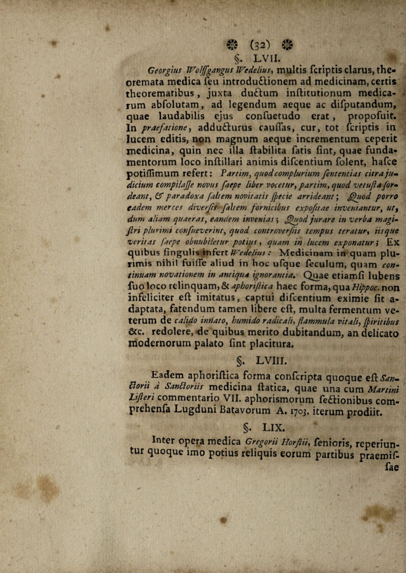 f* (32) # §. LVII. Georgius Wolffgangus IFedelius, multis fcriptis clarus, the¬ oremata medica feu introduttionem ad medicinam, certis theorematibus, juxta du&um inftitutionum medica- i rum abfolutam, ad legendum aeque ac difputandum, quae laudabilis ejus confuetudo erat, propofuit. In praefatione, addu£turus caudas, cur, tot fcriptis in lucem editis, non magnum aeque incrementum ceperit medicina, quin nec illa ftabilita fatis fint, quae funda¬ mentorum loco infbillari animis difcentium folent, hafce potiflimum refert: Fartim, quod complurium fententias citra ju¬ dicium compila fle novus faepe Uber vocetur, partim^ quod ve tufa for• deant, & paradoxa faltem novitatis jpecie arrideant; fjhiod porro eadem merces diverfis faltem fornicibus expofttae inveniantur, ut9 dum aliam quaeras, eandem invenias; Jt>uod jurare in verba magi- ftri plurimi confueverint> quod controverfns tempus teratur, Usque veritas faepe obnubiletur potius, quam in lucem exponatur; Ex quibus lingulis infert Wedelius : Medicinam in quam plu¬ rimis nihil fuifie aliud in hoc ufque feculum, quam con- t i nuam novationem in antiqua ignorantia, Quae etiamfi lubens fuo loco relinquam, & aphoriftica haec forma, qua Bippoc. non infeliciter eft imitatus, captui difcentium eximie fit a- daptata, fatendum tamen libere eft, multa fermentum ve¬ terum de calido innato, humido radie ali, flammula vitali, fpiritibus Scc. redolere, de quibus merito dubitandum, an delicato modernorum palato fint placitura. §. LVIII. Eadem aphoriftica forma confcripta quoque eftSan- Borii a Sanfioriis medicina ftatica, quae una cum Martin Lifteri commentario VII. aphorismorum feftionibus com- prehenfa Lugduni Batavorum A. 1703, iterum prodiit. §. LIX. Inter opera medica Gregorii Horftii, fenioris, reperiun- tur quoque imo potius reliquis eorum partibus praemif- fae a'