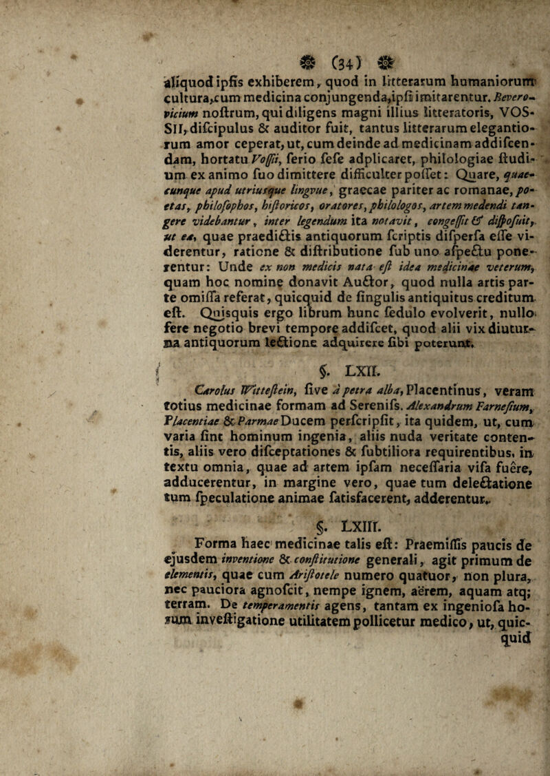 aliquod ipfis exhiberem y quod in litterarum humaniorum’ culturarum medicina conjungenda,ipli imitarentur. Bevero* vicium noftrum, qui diligens magni illius litteratoris, VOS- Sll,difcipulus & auditor fuit, tantus litterarum elegando¬ rum amor ceperat, ut, cum deinde ad medicinam addifeen- dam, hortatu Voffii, ferio fefe adplicaret, philologiae ftudi- um exanimo fuodimittere difficulterpoiTet: Quare, quae- cunque apud utriusque lingvue, graecae pariter ac romanae,/0- ttaSy pbilofophos, htftorico/, oratores,philologos, artem medendi tan¬ gere videbantur r inter legendum ita notavit, congeffit & dijpofuit, ut e*r quae praediftis antiquorum feriptis difperfa effe vi¬ derentur, ratione & diftributione fub uno afpe£tu pone¬ rentur: Unde ex non medicis nata eft idea medicinae veterum9 quam hoc nomine donavit Auftor, quod nulla artis par¬ te omiffa referat, quicquid de fingulis antiquitus creditum cft. Quisquis ergo librum hunc fedulo evolverit, nullo* fere negotio brevi tempore addifeet, quod alii vix diutur¬ na antiquorum leflione adquirere fxbi poterunt* i §. Lrn ' /»■ .• fS, ' J Carolus Wittefteiny uve a petra albay Placentinus, veram totius medicinae formam ad Serenifs. Alexandrum Farneftumy Tlacentiae & ParrnaeXyuQem perfcripfit, ita quidem, ut, cum varia fint hominum ingenia, aliis nuda veritate conten¬ tis, aliis vero difeeptationes & fubtiliora requirentibus, in textu omnia, quae ad artem ipfam neceflaria vifa fuere, adducerentur, in margine vero, quae tum deleftatione tum fpeculatione animae fatisfacerent, adderentur*. ^ ?•' §. txirr. Forma haec medicinae talis eft : Praemiffis paucis de ejusdem inventione & conflit ut ionc generali, agit primum de elementis, quae cum Ariftotele numero quatuor, non plura, nec pauciora agnofeit, nempe ignem, aerem, aquam atq; terram. De temperamentis agens, tantam ex ingeniofa ho- *um inveftigatione utilitatem pollicetur medico, ut, quic-