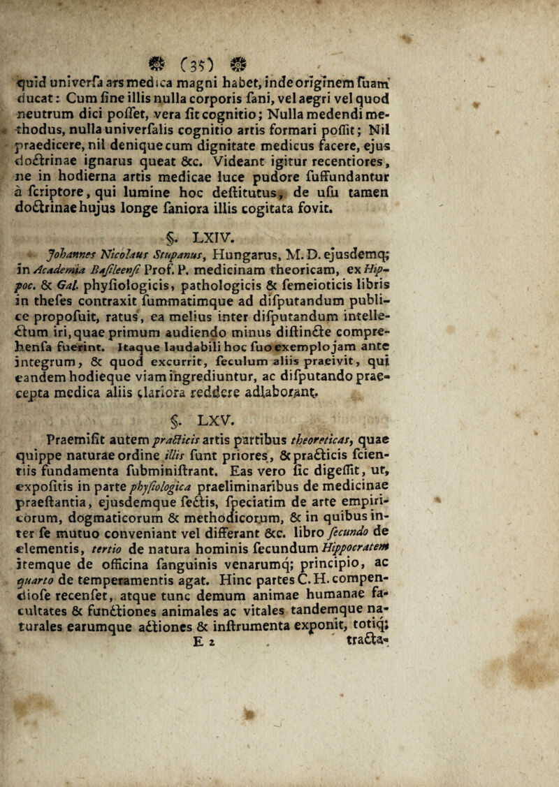 ** C30 m , quid univerfaarsmedsca magni habet, inde originem Tuam ducat: Cum fine illis nulla corporis fani, vel aegri vel quod neutrum dici pofiet, vera fit cognitio; Nulla medendi me¬ thodus, nulla univerfalis cognitio artis formari poflit; Nil praedicere, nil denique cum dignitate medicus facere, ejus cio&rinae ignarus queat Scc. Videant igitur recentiores, ne in hodierna artis medicae luce pudore fuffundantur a fcriptore, qui lumine hoc deftitutus, de ufiu tamen do£lrinae hujus longe faniora illis cogitata fovit. §. LXIV. Johames Nicolaus Stupanus, Hungarus, M. D. ejusdemq; in Academia Bafileenfe Prof. P. medicinam theoricam, ex Hip- poc. 8c Gal phyfiologicis, pathologicis & femeioticis libris in thefes contraxit fummatimque ad difputandum publi¬ ce propofuit, ratus , ea melius inter difputandum intelle- £lum iri, quae primum audiendo minus difiinQe compre- iienfa fuerint. Itaque laudabili hoc fuo exemplo jam ante integrum, 8c quod excurrit, feculum aliis praeivit, qui eandem hodieque viam ingrediuntur, ac difputando prae¬ cepta medica aliis clariora reddere adlabotant. §. LXV. Praemifit autem pratticis artis partibus theoreticas, quae quippe naturae ordine illis funt priores , Scprafticis fcien- tiis fundamenta fubminiftrant. Eas vero fic digeflit, ut, expofitis in parte phyfiologica praeliminaribus de medicinae praeftantia, ejusdemque fe£tis, fpeciatim de arte empiri¬ corum, dogmaticorum & methociicor.um, & in quibus in¬ ter fe mutuo conveniant vel differant 6cc. libro fecundo de clementis, tertio de natura hominis fecundum Hippocratem itemque de officina fanguinis venarumq; principio, ac quarto de temperamentis agat. Hinc partes C.H.compen- iiofe recenfet, atque tunc demum animae humanae fa¬ cultates & funttiones animales ac vitales tandemque na¬ turales earumque adfiones & inftrumenta exponit, totiq;