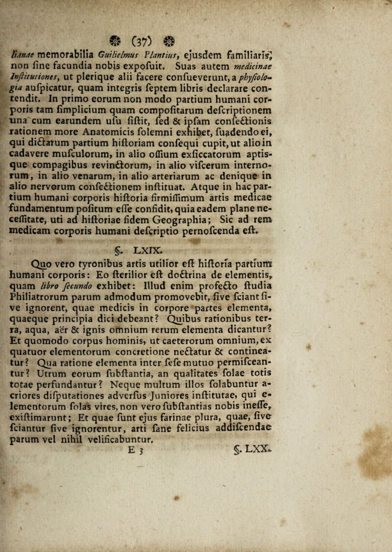 Sanae memorabilia Gnili cimus ?lantiu;> ejusdem familiaris* non fine facundia nobis expofuit. Suas autem medicinae Inftitutioncs, ut plerique alii facere confueverunt,aphyfiolo- gta aufpicatur, quam integris feptem libris declarare con¬ tendit. In primo eorum non modo partium humani cor¬ poris tam fimplicium quam compofitarum defcriptionem una cum earundem ufu fiftit, fed & ipfam confectionis rationem more Anatomicis folemni exhibet, fuadendoei, qui diCtatum partium hiftoriam confequi cupit, ut alio in cadavere mufculorum* in alio offium exficcatorum aptis- que compagibus revinCtorum, in alio vifcerum interno¬ rum, in alio venarum, in alio arteriarum ac denique in alio nervorum confeCtionem inftituat. Atque in hac par¬ tium humani corporis hiftoria firmifTimum artis medicae fundamentum pofitum efie confidit, quia eadem plane ne- ceflitate, uti ad hiftoriae fidem Geographia; Sic ad rem medicam corporis humani defcriptio pernofcenda eft. §• Lxnc Quo vero tyronibus artis utilior eft hiflorfa partium humani corporis: Eo Herilior eft doCtrina de elementis, quam libro fecundo exhibet: Illud enim profeCto ftudia Philiatrorum parum admodum promovebit, five fciantfi- ve ignorent, quae medicis in corpore partes elementa, quaeque principia dici debeant? Quibus rationibus ter¬ ra, aqua, aer Sc ignis omnium rerum elementa dicantur? Et quomodo corpus hominis, ut caeterorum omnium, ex quatuor elementorum concretione nedatur & continea¬ tur? Qua ratione elementa inter fefe mutuo permifcean- tur? Utrum eorum fubftantia, an qualitates folae totis totae perfundantur? Neque multum illos folabuntur a- criores difputationes adverfus Juniores inftitutae, qui e- lementorum folas vires, non verofubftantias nobis ineffe, exiftimarunt; Et quae funt ejus farinae plura, quae, five fciantur five ignorentur, arti fane felicius addifcendae parum vel nihil velificabuntur. E 3 §. LXX*