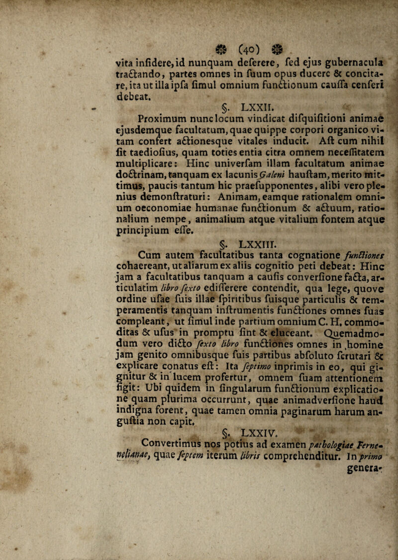 m C40) • vita infidere, id nunquam deferere, fed ejus gubernacula traftando, partes omnes in fuum opus ducere & concita¬ re, ita ut ilia ipfa fimul omnium fun&ionum caufla cenferi debeat. §. LXXII. ^ Proximum nunc locum vindicat difquifitioni animae ejusdemque facultatum, quae quippe corpori organico vi¬ tam confert aftionesque vitales inducit. Aft cum nihil fit taediofius, quam toties entia citra omnem necefiitatem multiplicare: Hinc univerfam illam facultatum animae doftrinam, tanquam ex lacunis Galeni hauftam, merito mit¬ timus, paucis tantum hic praefupponentes, alibi vero ple¬ nius demonftraturi: Animam, eamque rationalem omni¬ um oeconomiae humanae funftionum 8c aftuum, ratio¬ nalium nempe, animalium atque vitalium fontem atque principium effe. §. lxxiit. Cum autem facultatibus tanta cognatione funftiones cohaereant, ut aliarum ex aliis cognitio peti debeat: Hinc jam a facultatibus tanquam a caufis converfione fa£ta, ar¬ ticularim libro fexto edifierere contendit, qua lege, quove ordine ufae fuis illae fpiritibus fuisque particulis 8c tem¬ peramentis tanquam inftrumentis funftiones omnes fuas compleant, ut fimul inde partium omnium C. H. commo¬ ditas & ufus in promptu fiiit & eluceant. Quemadmo¬ dum vero di£to fexto libro funftiones omnes in ,homine jam genito omnibusque fuis partibus abfoluto ferutari 8c explicare conatus eft: Ita feptimo inprimis in eo, qui gi¬ gnitur & in lucem profertur, omnem fuam attentionem figit: Ubi quidem in lingularum funftionum explicatio¬ ne quam plurima occurrunt, quae animadverfione haud indigna forent, quae tamen omnia paginarum harum an- guftia non capit* §. LXXIV\ Convertimus nos potius ad examen pAtbologtae Terne- wlUnae, qu^ feptem iterum libris comprehenditur. In primo genera-: