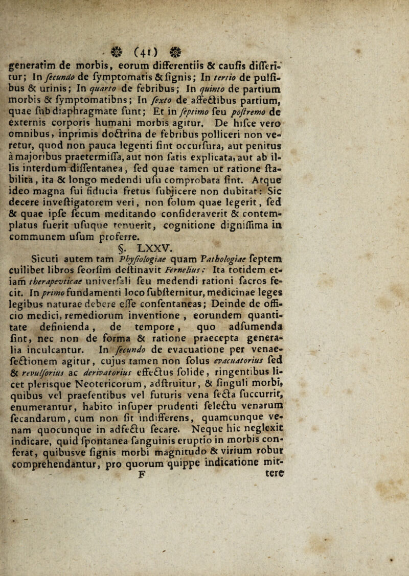 • # (40 # generatim de morbis, eorum differentiis 5c caufis differi- tur; In fecundo de fymptomatis & lignis; In tertio de pulli- bus & urinis; In quarto de febribus; In quinto de partium morbis Sc fymptomatibns; In fexto de affedtibus partium, quae fnb diaphragmate funt; Et in feptimo feu poftremo de externis corporis humani morbis agitur. De hifce vero omnibus, inprimis doftrina de febribus polliceri non ve¬ retur, quod non pauca legenti lint occurfura, aut penitus a majoribus praetermiffa, aut non fatis explicata, aut ab il¬ lis interdum diffentanea, fed quae tamen ut ratione fta- bilita, ita Sc longo medendi ufu comprobata lint. Atque ideo magna fui fiducia fretus fubjicere non dubitat: Sic decere inveftigatorem veri, non folum quae legerit, fed & quae ipfe fecum meditando confideraverit & contem¬ platus fuerit ufuque tenuerit, cognitione digniflima in communem ufum proferre. §. LXXV. Sicuti autem tam Phyfologiae quam Pathologiae feptem cuilibet libros feorlim deftinavit Fernelius : Ita totidem et¬ iam therapevticac univerfali feu medendi rationi facros fe¬ cit. In primo fundamenti loco fubfternitur, medicinae leges legibus naturae debere effe confentaneas; Deinde de offi¬ cio medici, remediorum inventione , eorundem quanti¬ tate definienda, de tempore, quo adfumenda lint, nec non de forma & ratione praecepta genera¬ lia inculcantur. In fecundo de evacuatione per venae- feftionem agitur, cujus tamen non folus evacuatorius fed & rtvulforius ac derivatorius effeflus folide, ringentibus li¬ cet plerisque Neotericorum, adftruitur, & linguli morbi» quibus vel praefentibus vel futuris vena fe£ta fuccurrit, enumerantur, habito infuper prudenti feleftu venarum fecandarum, cum non Iit indifferens, quamcunque ve¬ nam quocunque in adfeftu fecare. Neque hic neglexit indicare, quid fpontanea fanguinis eruptio in morbis con¬ ferat, quibusve lignis morbi magnitudo & virium robur comprehendantur, pro quorum quippe indicatione mit- F tere
