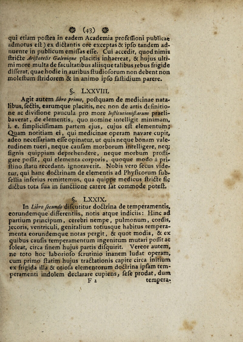 qui etiam poflea in eadem Academia profeflioni publicat admotus eft) ex dlftantis ore exceptas & ipfo tandem a&- nuente in publicum emiflas effe. Cui accedit, quod nimis ftrifte Ariftotelis Galenique placitis inhaereat, & hujus ulti¬ mi more multa de facultatibus aliisque talibus rebus frigide differat, quae hodie in auribus ftudioforum non debent non moleftum ftridorem & in animo ipfo faftidium parere. §. Lxxvnr, Agit autem libro primo, poflquam de medicinae nata¬ libus, feftis, earumque placitis, nec non de artis definitio¬ ne ac divifione paucula pro more Inftitutiomftarum praeli- baverat, de elementis, quo nomine intelligit minimam» i. e. fimpliciflimam partem ejus, cujus eft elementum; Quam notitiam ei, qui medicinae operam navare cupit* adeo neceffariam effe opinatur, ut quis neque bonam vale¬ tudinem tueri, neque caufam morborum intelligere, neq; fignis quippiam deprehendere, neque morbum profli¬ gare poflit, qui elementa corporis, quoque modo a prU ftino ftatu recedant, ignoraverit. Nobis vero fecus vide¬ tur, qui hanc doftainam de elementis ad Phyficorum fub» fellia inferius remittemus, qua quippe medicus flrifte fie di£tus cota fua in fun&ione carere fat commode poteii. §. LXXIX. In Libro fecundo difcutitur do£trina de temperamentis, eorundemque differentiis, notis atque indiciis: Hinc ad partium principum, cerebri nempe, pulmonum, cordis, jecoris, ventriculi, genitalium totiusque habitus tempera¬ menta eorundemque notas pergit, & quot modis, & ex quibus caufis temperamentum ingenitum mutari poffitac foleat, circa finem hujus partis difquirit. Vereor autem, ne toto hoc laboriofo fcrutinio inanem ludat operam, cum primo flatim hujus traftationis capite circa initium ex frigida illa & otiofa elementorum do£trina ipfam tem¬ peramenti indolem declarare cupiens, fefe prodat, dum F z tempera*