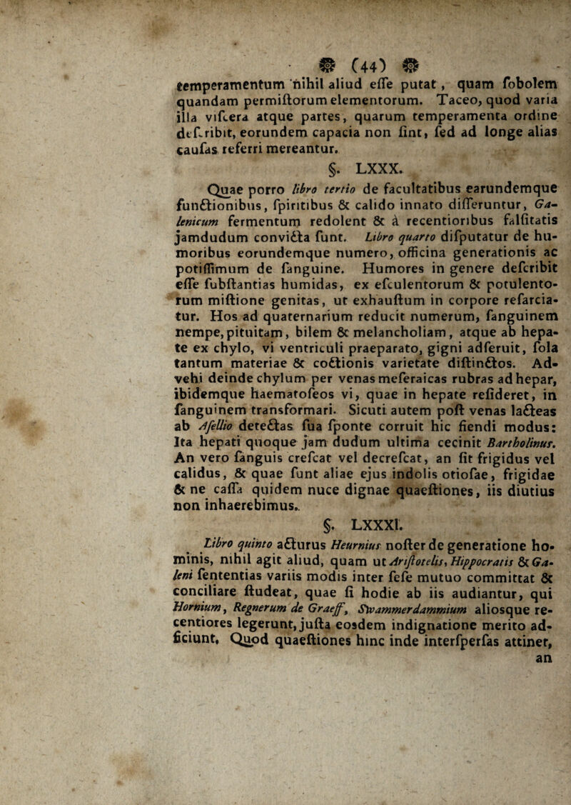 temperamentum nihil aliud effe putat, quam fobolem quandam permiftorum elementorum. Taceo, quod varia illa vifcera atque partes, quarum temperamenta ordine def-ribit, eorundem capacia non line, fed ad longe alias caufas referri mereantur. §. LXXX. Quae porro libro tertio de facultatibus earundemque fun&ionibus, fpiritibus & calido innato differuntur, Ga- lenicum fermentum redolent & k recentioribus falfitatis jamdudum convidta funt. Libro quarto difputatur de hu¬ moribus eorundemque numero, officina generationis ac potiflimum de fanguine. Humores in genere deferibit effe fubflantias humidas, ex efculentorum & potulento¬ rum miftione genitas, ut exhauftum in corpore refarcia- tur. Hos ad quaternarium reducit numerum, fanguinem nempe, pituitam, bilem & melancholiam, atque ab hepa¬ te ex chylo, vi ventriculi praeparato, gigni adferuit, fola tantum materiae 8c codtionis varietate diftin&os. Ad¬ vehi deinde chylum per venas meferaicas rubras ad hepar, ibidemque haematofeos vi, quae in hepate refideret, in fanguinem transformari. Sicuti autem poft venas lafteas ab Afellio deteftas fua fponte corruit hic fiendi modus: Ita hepati quoque jam dudum ultima cecinit Bartholinur. An vero fanguis crefcat vel decrefcat, an fit frigidus vel calidus, & quae funt aliae ejus indolis otiofae, frigidae &ne caffa quidem nuce dignae quaefliones, iis diutius non inhaerebimus». §. LXXXJ. Libro quinto aflurus Heumius nofter de generatione ho¬ minis, nihil agit aliud, quam ut drijlotelisi Hippocratis leni fententias variis modis inter fefe mutuo committat & conciliare ftudeat, quae fi hodie ab iis audiantur, qui Hornium, Regnerum de Graeff, S\vammerdammium aliosque re¬ ceptiores legerunt, jufta eosdem indignatione merito ad- ficiunt* Quod quaeftiones hinc inde interfperfas attinet, an