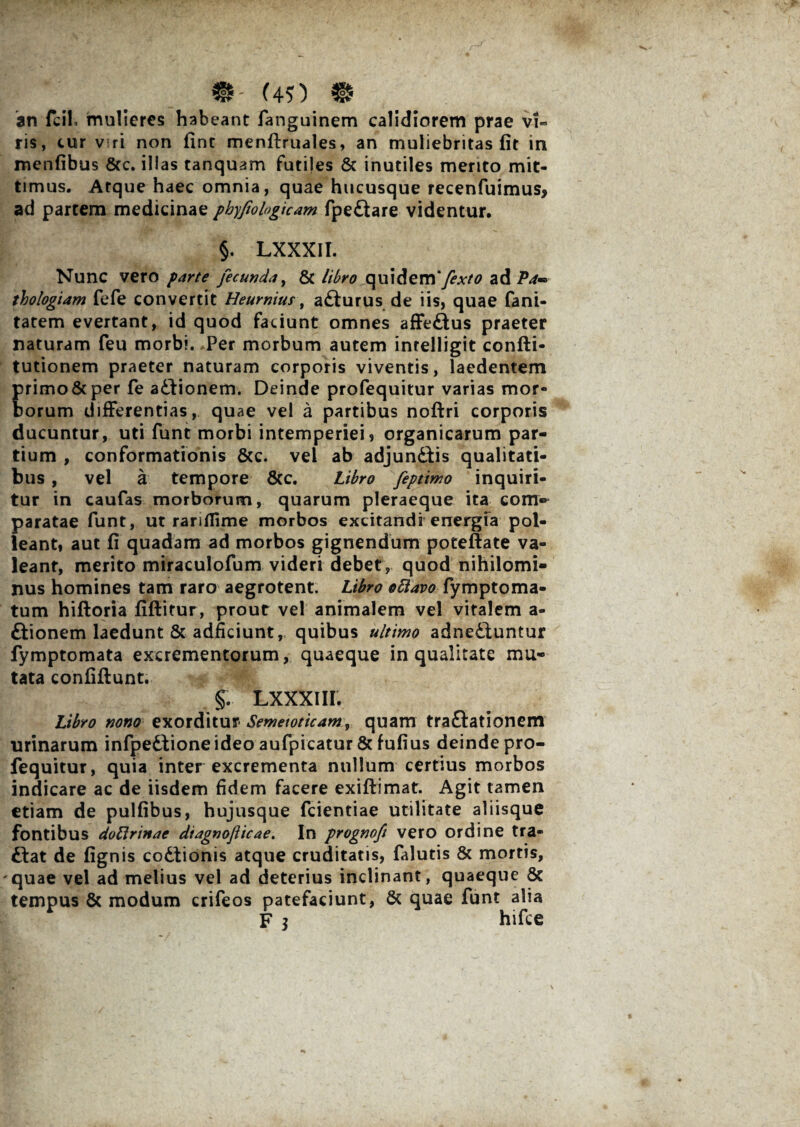 an fcil mulieres habeant fanguinem calidiorem prae vi« ris, cur v ri non fine menftruales, an muliebritas fit in menfibus 8cc. illas tanquam futiles & inutiles mento mit¬ timus. Atque haec omnia, quae hucusque recenfuimus, ad partem medicinae phyfiologicam fpe£iare videntur. §. LXXXII. Nunc vero parte fecunda, & libro quidem*fexto ad Pa*° thologiam fefe convertit Heurnius, adfurus de iis, quae fani- tatem evertant, id quod faciunt omnes affedlus praeter naturam feu morbi. Per morbum autem intelligit confti- tutionem praeter naturam corporis viventis, laedentem Erimo&per fe adfionem. Deinde profequitur varias mor¬ orum differentias, quae vel a partibus noftri corporis ducuntur, uti funt morbi intemperiei» organicarum par¬ tium , conformationis 8cc. vel ab adjundiis qualitati¬ bus , vel a tempore 6cc. Libro feptimo inquiri¬ tur in caufas morborum, quarum pleraeque ita com» paratae funt, ut ranflime morbos excitandi energia pol¬ leant, aut fi quadam ad morbos gignendum potefiate va¬ leant, merito miraculofum videri debet, quod nihilomi¬ nus homines tam raro aegrotent. Libro ottavo fymptoma- tum hiftoria fifiitur, prout vel animalem vel vitalem a- dlionem laedunt & adficiunt, quibus ultimo adnediuntur fymptomata excrementorum, quaeque in qualitate mu¬ tata confiftunt. §. LXXXIII. Libro nono exorditur Semetoticam, quam tradlationem urinarum infpedtioneideo aufpicatur& fufius deinde pro¬ fequitur, quia inter excrementa nullum certius morbos indicare ac de iisdem fidem facere exiffimat. Agit tamen etiam de pulfibus, hujusque fcientiae utilitate aliisque fontibus doftrinae diagnofticae. In prognoft vero ordine tra- dtat de fignis codiionis atque cruditatis, falutis & mortis, quae vel ad melius vel ad deterius inclinant, quaeque & tempus & modum crifeos patefaciunt, & quae funt alia F $ hifce