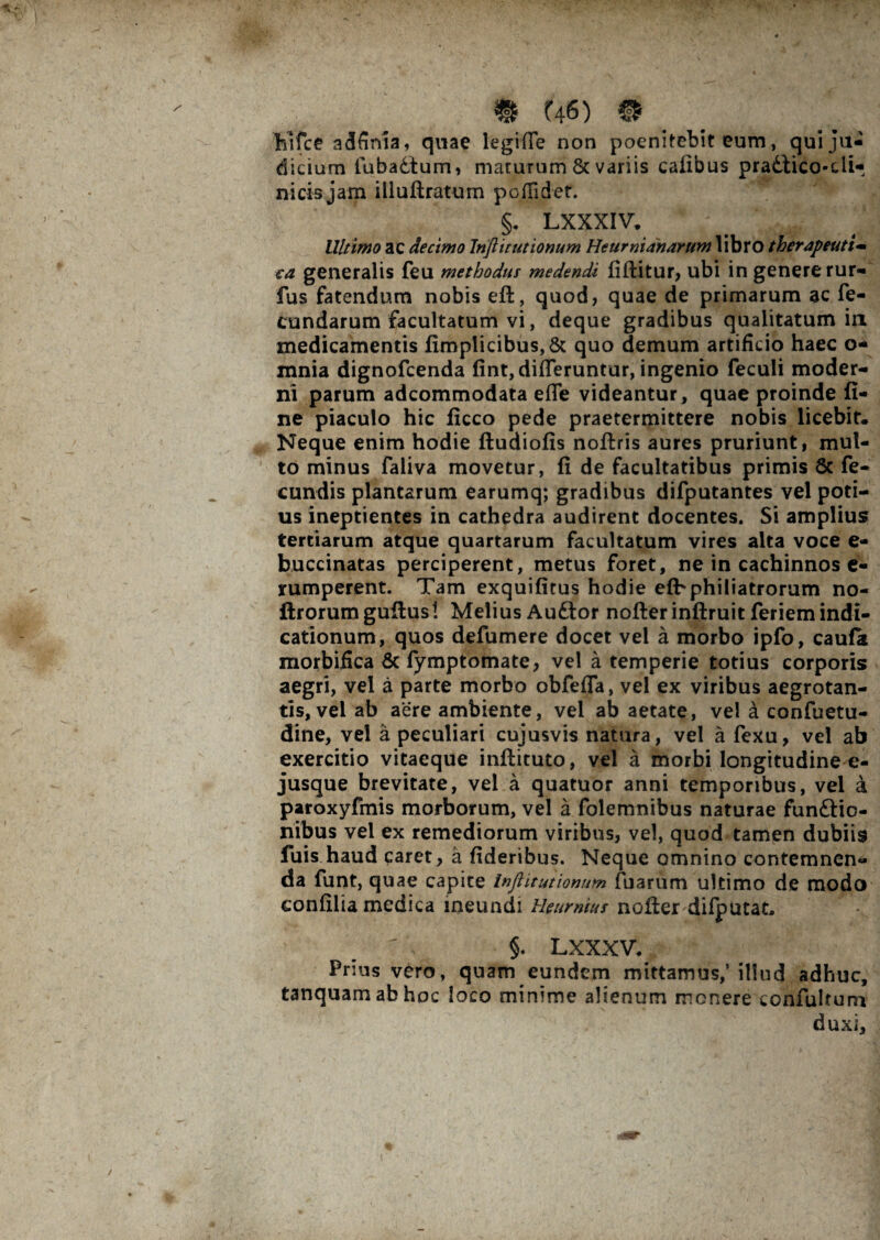 hifce adSnia, quae legiffe non poenitebit eum, qui ju¬ dicium iubadtum, maturum & variis cafibus pradlico-di- nicis jam illuftratum poffidet. §. LXXXIV. Ultimo ac decimo Injlitutionum Heurnianarum libro therapeutt~ ca generalis feu methodus medendi fiftitur, ubi in genere rur- fus fatendum nobis eft, quod, quae de primarum ac fe¬ cundarum facultatum vi, deque gradibus qualitatum in medicamentis fimplicibus,& quo demum artificio haec o- mnia dignofcenda fint, differuntur, ingenio feculi moder¬ ni parum adcommodata effe videantur, quae proinde fi¬ ne piaculo hic ficco pede praetermittere nobis licebit. Neque enim hodie ftudiofis noftris aures pruriunt, mul¬ to minus faliva movetur, fi de facultatibus primis 8c fe¬ cundis plantarum earumq; gradibus difputantes vel poti¬ us ineptientes in cathedra audirent docentes. Si amplius tertiarum atque quartarum facultatum vires alta voce e- buccinatas perciperent, metus foret, ne in cachinnos e- rumperent. Tam exquifitus hodie efbphiliatrorum no- ftrorum gufius! Melius Auftor nofterinftruit feriem indi¬ cationum, quos defumere docet vel a morbo ipfo, caufk morbifica & fymptomate, vel a temperie totius corporis aegri, vel a parte morbo obfeffa, vel ex viribus aegrotan¬ tis, vel ab aere ambiente, vel ab aetate, vel a confuetu- dine, vel a peculiari cujusvis natura, vel a fexu, vel ab exercitio vitaeque inftituto, vel a morbi longitudine e- jusque brevitate, vel a quatuor anni temporibus, vel a paroxyfmis morborum, vel a folemnibus naturae funftio- nibus vel ex remediorum viribus, vel, quod tamen dubiis fuis haud caret, a fideribus. Neque omnino contemnen¬ da funt, quae capite Inftitutionum fuarum ultimo de modo eonfilia medica ineundi Heumius nofier difputat, §. LXXXV. Prius vero, quam eundem mittamus/illud adhuc, tanquamabhoc loco minime alienum monere confultum duxi.