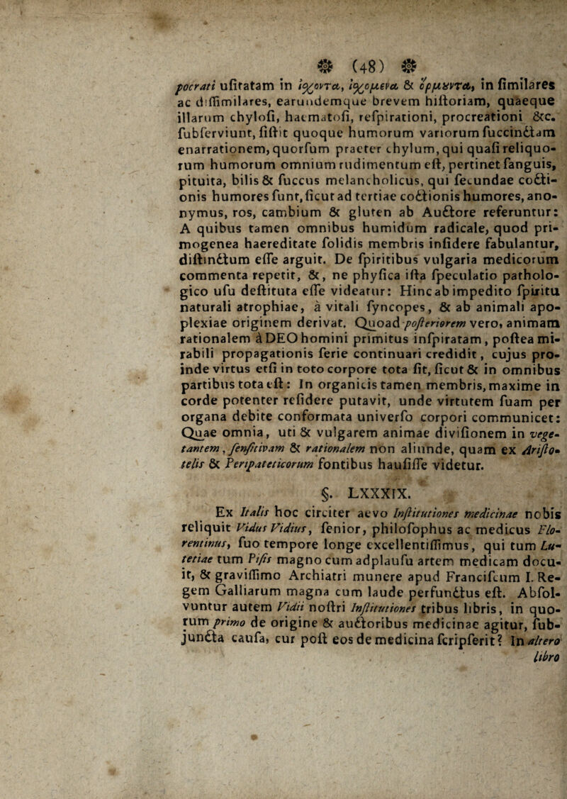 pocrati ufitatam in i^ovrct, l^/optevu & cpjuxvrctt in fimilares ac diffimilares, earundemque brevem hiftoriam, quaeque illarum chylofi, haematofi, refpirationi, procreationi &c. fubferviunt, fiftit quoque humorum vanorum fuccindtam enarrationem, quorfum praeter chylum, qui quafi reliquo¬ rum humorum omnium rudimentum eft, pertinet fanguis, pituita, bilis & fuccus melancholicus, qui fecundae codti- onis humores funt,ficutad tertiae coitionis humores,ano- nymus, ros, cambium & gluten ab Auftore referuntur: A quibus tamen omnibus humidum radicale, quod pri- mogenea haereditate folidis membris infidere fabulantur, diftindtum effe arguit. De fpiritibus vulgaria medicorum commenta repetit, &, ne phyfica ifia Ipeculatio patholo¬ gico ufu deftituta efle videatur: Hinc ab impedito fpiiitu naturali atrophiae, a vitali fyncopes, & ab animali apo¬ plexiae originem derivat. Quoad/^mww vero» animam rationalem a DEO homini primitus infpiratam, poftea mi¬ rabili propagationis ferie continuari credidit, cujus pro¬ inde virtus etfi in toto corpore tota fit, ficut& in omnibus partibus tota tft: In organicis tamen membris, maxime in corde potenter rcfidere putavit, unde virtutem fuam per organa debite conformata univerfo corpori communicet: Quae omnia, uti 5c vulgarem animae divifionem in vege» tantem, fenfitivam & rationalem non aliunde, quam ex iirijlo• telis & Peripateticorum fontibus haufiffe videtur. §. LXXXIX. Ex Italis hoc circiter aevo Injlitutiones medicinae nobis reliquit Vidus Fidius, fenior, philofophus ac medicus Flo- rentinusy fuo tempore longe excellentifiimus, qui tum Lu¬ tetiae tum Ptfis magno cum adplaufu artem medicam docu- it, & graviflimo Archiatri munere apud Francifcum I. Re¬ gem Galiiarum magna cum laude perfundtus eft. Abfol- vuntur autem Vidit noftri Injlitutiones tribus libris, in quo¬ rum primo de origine & auftoribus medicinae agitur, fub- junfita caufa, cur poft eos de medicina fcripferit? In altero libro