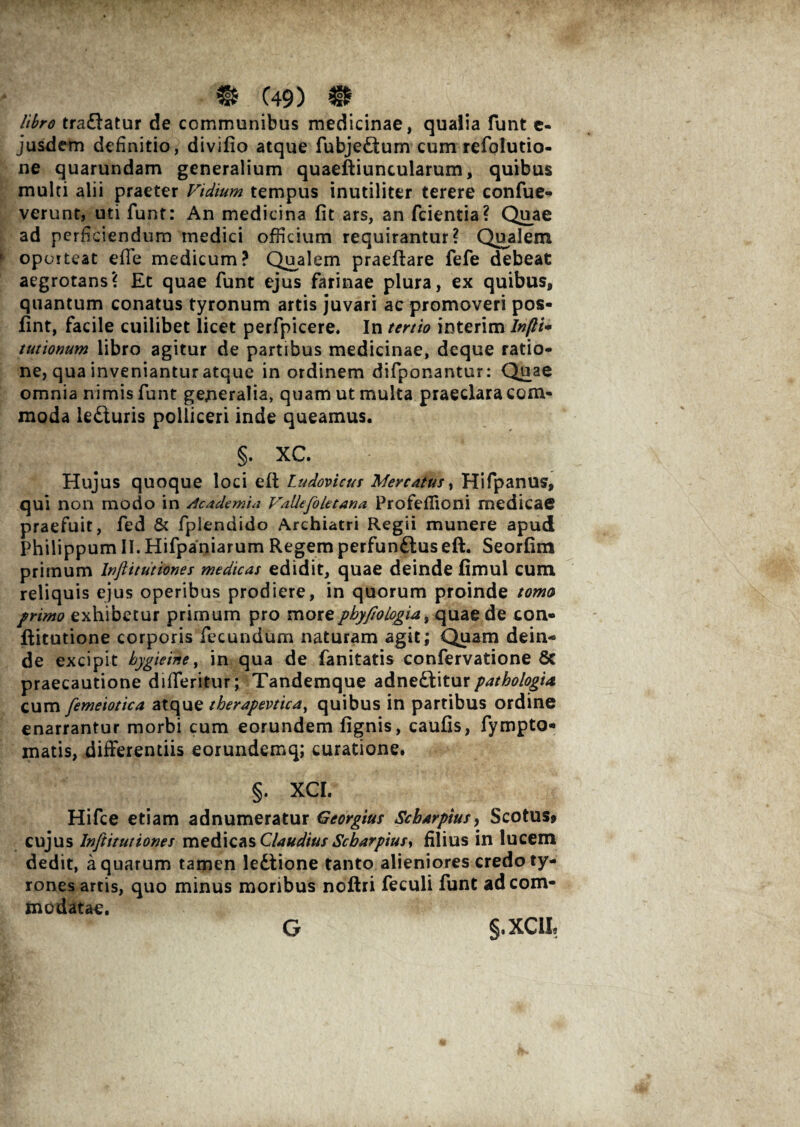 & C49) # libro traftatur de communibus medicinae, qualia lunt e- jusdem definitio, divifio atque fubje&um cum refolutio- ne quarundam generalium quaeftiuncularum, quibus multi alii praeter Fidium tempus inutiliter terere confue- verunt, uti funt: An medicina fit ars, an fcientia? Quae ad perficiendum medici officium requirantur? Qualem oporteat efie medicum? Qualem praeftare fefe debeat aegrotans? Et quae funt ejus farinae plura, ex quibus, quantum conatus tyronum artis juvari ac promoveri pos- fint, facile cuilibet licet perfpicere. In tertio interim ln(li+ tutionum libro agitur de partibus medicinae, deque ratio¬ ne, qua inveniantur atque in ordinem difponantur: Quae omnia nimis funt generalia, quam ut multa praeclara com¬ moda lefturis polliceri inde queamus. §. XC. Hujus quoque loci efi: Ludovicus Mercatus, Hifpanus, qui non modo in Academia Vallefoletana Profeflioni medicae praefuit, fed & fplendido Archiatri Regii munere apud Philippum II.Hifpaniarum Regemperfunftuseft. Seorfim primum luftitutiones medicas edidit, quae deinde fimul cum reliquis ejus operibus prodiere, in quorum proinde torna primo exhibetur primum pro more phy fio logia, quae de con- ftitutione corporis fecundum naturam agit; Quam dein¬ de excipit hygieine, in qua de fanitatis confervatione 8c praecautione difleritur; Tandemque adnedbiturpathologta cum fiemeiotica atque therapmica, quibus in partibus ordine enarrantur morbi cum eorundem fignis, caufis, fympto- matis, differentiis eorundemq; curatione. §. XCI. Hifce etiam adnumeratur Georgius Scharpius, Scotus, cujus lnfititutiones medicas Claudius Scharpiusy filius in lucem dedit, aquarum tamen ledtione tanto alieniores credoty- rones artis, quo minus moribus noftri feculi funt ad com¬ modatae. §,XC1L G