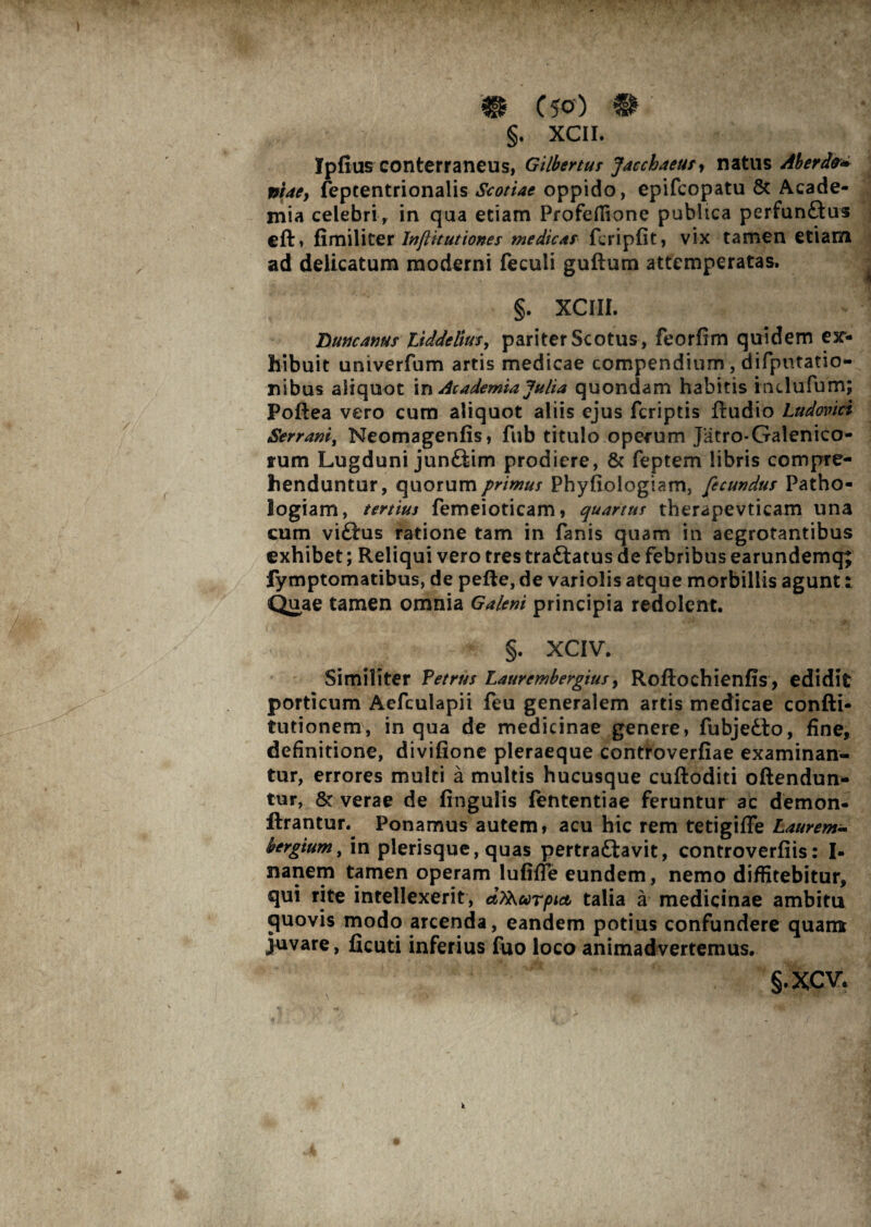 •. ■ . ■ ' • V'14 f‘. ■ /-V W‘ ‘l * ” 4V’ C 50) §. XCII. Ipfius conterraneus, Gilberttir Jacchaeus^ natus Ab er da* piae, feptentrionalis Scotiae oppido, epifcopatu & Acade¬ mia celebri, in qua etiam Profeflione publica perfunftus eft, fi mi liter InjUtutiones medicas flripfit, vix tamen etiam ad delicatum moderni feculi guftum attemperatas. §. XCIII. TXuncanus Liddelius, pariter Scotus, feorfim quidem ex¬ hibuit univerfum artis medicae compendium, difputatio- nibus aliquot in Academia Julia quondam habitis imlufurn; Poftea vero cum aliquot aliis ejus fcriptis ftudio Ludovici Serrani, Neomagenfis, ftib titulo operum Jatro-Galenico- rum Lugduni junttim prodiere, & feptem libris compre¬ henduntur, quorum primus Phyfiologiam, fecundus Patho- iogiam, tertius femeioticam, quartus therapevticam una cum vi£his ratione tam in fanis quam in aegrotantibus exhibet; Reliqui vero tres traftatus de febribus earundemq; fymptomatibus, de pefte, de variolis atque morbillis agunt: Quae tamen omnia Galeni principia redolent. §. XCIV. Similiter Petrus Laurembergius, Roftochienfis, edidit porticum Aefculapii feu generalem artis medicae confti* turionem, in qua de medicinae genere, fubjedto, fine, definitione, divifione pleraeque controverfiae examinan¬ tur, errores multi a multis hucusque cuftoditi oftendun- tur, & verae de fingulis fententiae feruntur ac demon- ftrantur. Ponamus autem, acu hic rem tetigiffe Laurem- bergtum, in plerisque, quas pertraftavit, controverfiis: I- nanem tamen operam lufiffe eundem, nemo diffitebitur, qui rite intellexerit, aTkurpict talia a medicinae ambitu quovis modo arcenda, eandem potius confundere quam juvare, ficuti inferius fuo loco animadvertemus. §.xcv.