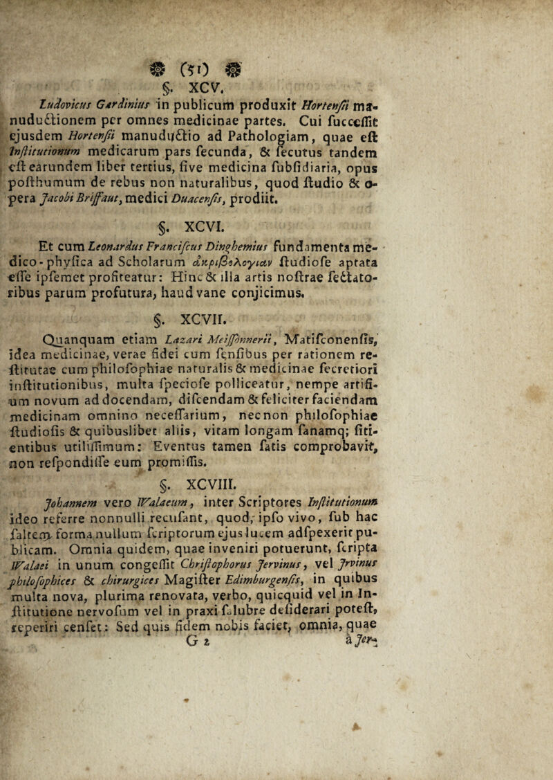 m fto m §. xcv. Zudovicus Gtrdinius in publicum produxit Hortenfit mj- nududtionem per omnes medicinae partes. Cui fucceflit ejusdem Hortenfii manudij&io ad Pathologiam, quae eft InflituttonUm medicarum pars fecunda, & fecutus tandem eftearundem liber tertius, five medicina fubfidiaria, opus pofthumum de rebus non naturalibus, quod fludio & Cy¬ pera Jacobi Brijfaut, medici Duacevfis, prodiit. §. XCVI. Et cum Leonardus Franctfcus Dwghemuf fundamenta me¬ dico - phyfica ad Scholarum cLKpif^^Aoyictv fludiofe aptata ede ipfemet profiteatur: HincSc illa artis noftrae fedtato- ribus parum profutura, haud vane conjicimus. >p \* .0- §. xevir. Quanquam etiam Laxari Meijfinnerii, Matifconenfls, idea medicinae, verae fidei cum f^nfibus per rationem re- flitutae cum philofophiae naturalis 8c medicinae (ecretiori inftitudonibus, multa fpeciofe polliceatur, nempe artifi- um novum addocendam, difeendam & feliciter faciendam medicinam omnino neceffarium, nec non philofophiae iludiofis 8c quibuslibet aliis, vitam longam fanamq; fiti- entibus utilifiimum: Eventus tamen fatis comprobavit, non refpondiire eum promifiis. §. XCVIIL Johamtem vero Walaeum, inter Scriptores Inftitutionum ideo referre nonnulli recufant, quod; ipfo vivo, fub hac falteo> forma nullum feriptorum ejus lucem adfpexerit pu¬ blicam. Omnia quidem, quae inveniri potuerunt, feripta Walasi in unum congefiit Chrifiophorus Jervinus, vel Jrvinur philofophices & chirurgice s Magi fler Edimburgenfis, in quibus inulta nova, plurima renovata, verbo, quicquid vel in In- ilitutione nervofum vel in praxi fdubre defiderari potefh, reperiri cenfet: Sed quis fidem nobis laciet, omnia, quae G z &]er^