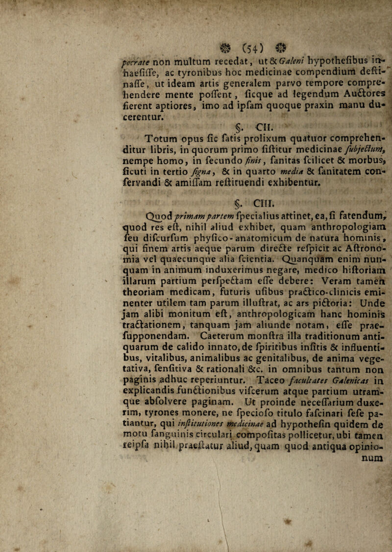 f m C54) o pocrate non multum recedat, ut & Galeni bypothefibus in- haefifle, ac tyronibus hoc medicinae compendium defti- nafle, ut ideam artis generalem parvo tempore compre¬ hendere mente poflent, ficque ad legendum AuCtores flerent aptiores, imo ad ipfam quoque praxin manu du* cerentur. §. CII. Totum opus fic fatis prolixum quatuor comprehen¬ ditur libris, in quorum primo fiftitur medicinae fubjettum9 nempe homo, in fecundo finis, fanitds fcilicet 6c morbus* ficuti in tertio figna> & in quarto media & fanitatem con- fervandi & amiflam reftituendi exhibentur. §. ClII. Quodprimampartem fpecialius attinet, ea, fi fatendum* quod res eft, nihil aliud exhibet, quam anthropologiam feu difcurfum phy fico-anatomicum de natura hominis» qui finem artis aeque parum dire£te refpicit ac Aftrono- mia vel quaecunque alia fcientia. Quanquam enim nun¬ quam in animum induxerimus negare, medico hiftoriam illarum partium perfpeftam efle debere: Veram tamen theoriam medicam, futuris ufibus praftico-clinicis emi¬ nenter utilem tam parum illuftrat, ac ars piftoria: Unde jam alibi monitum eft, anthropologicam hanc hominis traftationem, tanquam jam aliunde notam, efle prae- fupponendam. Caeterum monftra illa traditionum anti¬ quarum de calido innato, de fpiritibus infitis 8c influenti¬ bus, vitalibus, animalibus ac genitalibus, de anima vege- tativa, fenfitiva 6c rationali 8cc. in omnibus tantum non paginis;adhuc reperiuntur. Taceo facultates Galenicas in explicandis functionibus vifcerum atque partium utram¬ que abfolvere paginam. Ut proinde neceflarium duxe¬ rim, tyrones monere, ne fpeciofo titulo fafcinari fefe pa¬ tiantur, qui infiitutiones medicinae ad hypothefin quidem de motu fanguinis circulari compofitas pollicetur, ubi tamen teipfa nihil praeiiatur aliud, quam quod antiqua opinio¬ num