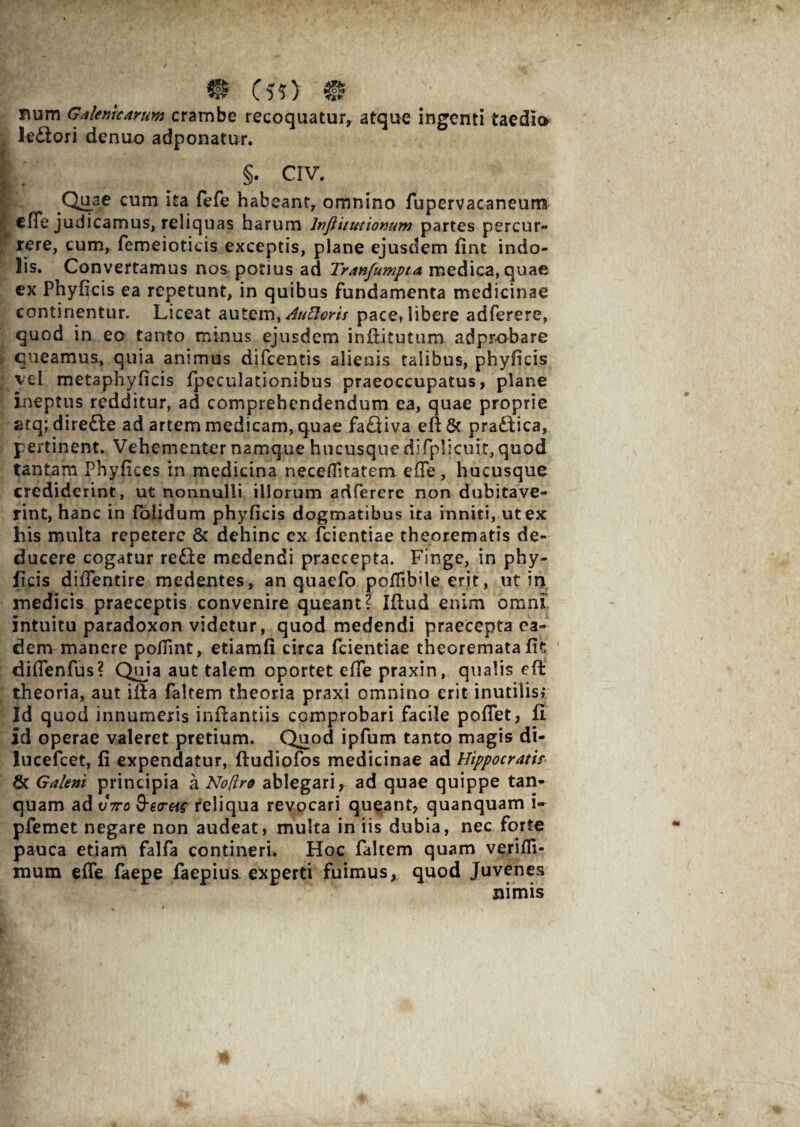 @ (50 # num Galenkarum crambe recoquatur, atque ingenti taedia ledlori denuo adponatur. ( §. crv. .Quae cum ita fefe habeant, omnino fupervacaneurrs cfle judicamus, reliquas harum Infflitmionum partes percur¬ rere, cum, femeioticis exceptis, plane ejusdem fint indo¬ lis. Convertamus nos potius ad Tranfumpta medica, quae ex Phyficis ea repetunt, in quibus fundamenta medicinae continentur. Liceat autem, Auftoris pace, libere adferere, quod in eo tanto minus ejusdem infiitutum adprobare queamus, quia animus difeentis alienis talibus, phyficis vel metaphyficis fpeculationibus praeoccupatus, plane ineptus redditur, ad comprehendendum ea, quae proprie atq; direfle ad artem medicam, quae faQiva efi 6c pradlica, pertinent. Vehementer namque hucusque diTplicuit, quod tantam Phyfices in medicina neceflitatem efTe, hucusque crediderint, ut nonnulli illorum adferere non dubitave¬ rint, hanc in foiidum phyficis dogmatibus ita inniti, ut ex his multa repetere 8c dehinc ex fcientiae theorematis de¬ ducere cogatur refte medendi praecepta. Finge, in phy- ficis diffentire medentes, an quaefo poflibUe erit, ut in medicis praeceptis convenire queant? Ifiud enim omni Intuitu paradoxon videtur, quod medendi praecepta ea¬ dem manere pofiint, etiamfi circa fcientiae theoremata fit diffenfus? Qma aut talem oportet eiTe praxin, qualis efl theoria, aut ifta faltem theoria praxi omnino erit inutilis» Id quod innumeris inftantiis comprobari facile poffet, fi Id operae valeret pretium. Quod ipfum tanto magis di- lucefcet, fi expendatur, ftudiofos medicinae ad Hippocratis. 6c Galeni principia a No(iro ablegari, ad quae quippe tan- quam ad t/Vc &e<rtis reliqua revocari queant, quanquam i- pfemet negare non audeat, multa in iis dubia, nec forte pauca etiam falfa contineri. Hoc faltem quam verifli- mum effe faepe faepius experti fuimus, quod Juvenes nimis