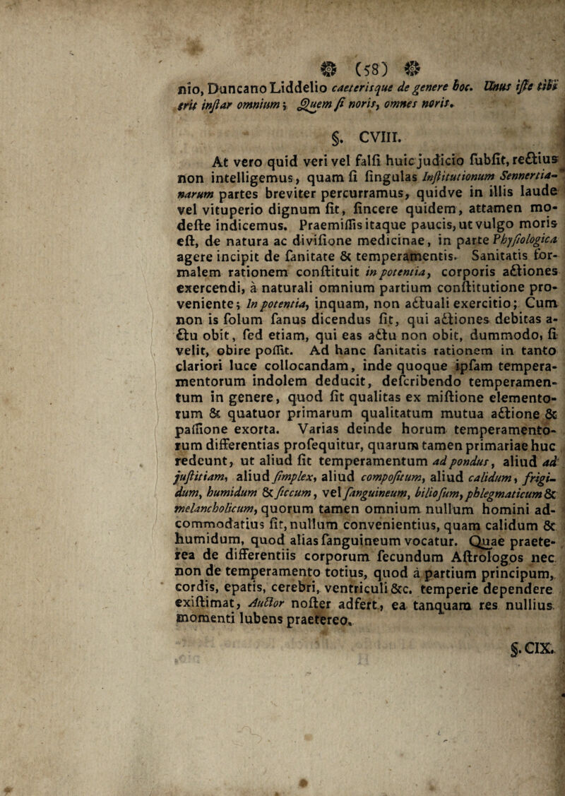 Ilio, Duncano Liddelio caeterisque de genere hoc. Unus tfifc tWi gru injtar omnium ; £)uem fi noris, omnes nor is. §. CVIII. | At vero quid veri vel falfi huicjudicio fubfit, reftius non intelligemus, quam fi lingulas Infiitutionum Senncrtia-* narum partes breviter percurramus, quidve in illis laude vel vituperio dignum fit, fincere quidem, attamen mo- defte indicemus. Praemifiis itaque paucis, ut vulgo moris eft, de natura ac divifione medicinae, in par te ?hyfiologica agere incipit de fanitate & temperamentis. Sanitatis for¬ malem rationem conftituit in potentia, corporis aftiones exercendi, a naturali omnium partium conftitutione pro¬ veniente; lnpotentia, inquam, non adluali exercitio; Cum non is folum fanus dicendus fit, qui attiones debitas a- £tu obit, fed etiam, qui eas adtu non obit, dummodo, fi velit, obire poflit. Ad hanc fanitatis rationem in tanto clariori luce collocandam, inde quoque ipfam tempera¬ mentorum indolem deducit, defcribendo temperamen¬ tum in genere, quod fit qualitas ex miftione elemento* tum & quatuor primarum qualitatum mutua adtione & palfione exorta. Varias deinde horum temperamento¬ rum differentias profequitur, quarum tamen primariae huc redeunt, ut aliud fit temperamentum adpondus, aliud ad juftitiam, aliud fimplex, aliud compofitum, aliud calidum, frigi¬ dum, humidum & fic cum, vel f,anguineum, biliofium, phlegmaticum & melancholicum, quorum tamen omnium nullum homini ad- commodatius fit, nullum convenientius, quam calidum Sc humidum, quod alias (anguineum vocatur. Quae praete¬ rea de differentiis corporum fecundum Aftrologos nec non de temperamento totius, quod a partium principum, cordis, epatis, cerebri, ventriculi 8cc. temperie dependere exiftimat, Auttor noder adfert, ea tanquara res nullius, momenti lubens praetereo,