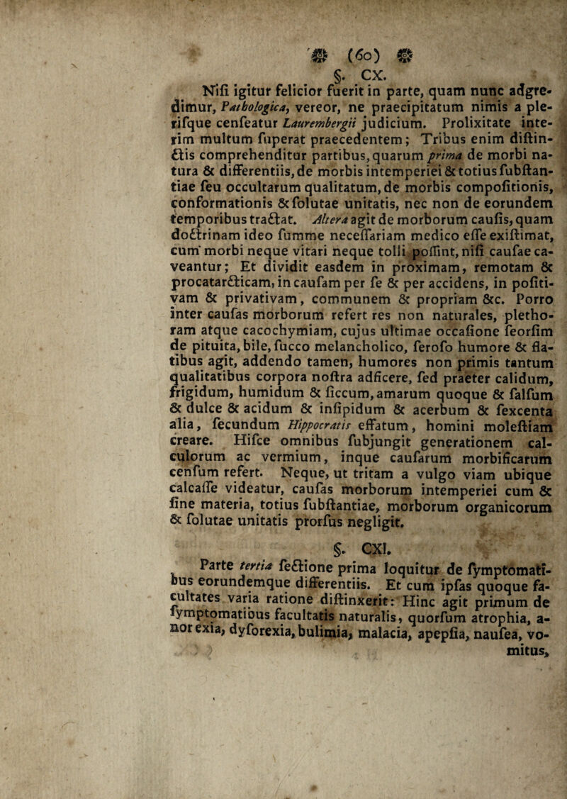 §. CX. Nifi igitur felicior fuerit in parte, quam nunc adgre- dimur, Pathologica, vereor, ne praecipitatum nimis a ple- rifque cenfeatur Laurembergii judicium. Prolixitate inte- rim multum fuperat praecedentem; Tribus enim diftin- £lis comprehenditur partibus, quarum prima de morbi na¬ tura & differentiis, de morbis intemperiei & totius fubftan- tiae feu occultarum qualitatum, de morbis compofitioriis, conformationis &folutae unitatis, nec non de eorundem temporibus traftat. Altera agit de morborum caufis, quam dodtrinam ideo fumme neceffariam medico effe exiftimat, cum morbi neque vitari neque tolli poflint,nifi caufae ca¬ veantur; Et dividit easdem in proximam, remotam 8c procatar£fcicam, incaufam per fe 8c per accidens, in pofiti- vam & privativam , communem Sc propriam &c. Porro inter caufas morborum refert res non naturales, pletho- ram atque cacochymiam, cujus ultimae occafione feorfim de pituita, bile, fucco melancholico, ferofo humore & fla¬ tibus agit, addendo tamen, humores non primis tantum qualitatibus corpora noftra adficere, fed praeter calidum, frigidum, humidum & ficcum, amarum quoque & falfum & dulce 8c acidum & infipidum & acerbum 8c fexcenta alia, fecundum Hippocratis effatum, homini moleftiam creare. Hifce omnibus fubjungit generationem cal¬ culorum ac vermium, inque caufarum morbificarum cenfum refert. Neque, ut tritam a vulgo viam ubique calcalTe videatur, caufas morborum intemperiei cum 5c line materia, totius fubftantiae, morborum organicorum & folutae unitatis prorfus negligit. CX1. Parte tertia feftione prima loquitur de (ymptomati- bus eorundemque differentiis. Et cum ipfas quoque fa¬ cultates varia ratione diftinxerit: Hinc agit primum de ymptomatibus facultatis naturalis, quorfum atrophia, a- norexia, dyforexia, bulimia* malacia, apepfia, naufea, vo¬ mitus.