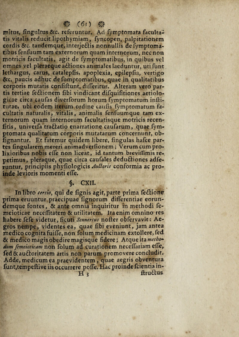 mitus, fingnltus &c. referuntur. Ad fymptomata faculta- tis vitalis reducit lipothymiam, fyncopen, palpitationem cordis &c. tandemque, interje£tis nonnullis defymptoma- tibus fenfuum tam externorum quam internorum, nec non motricis facultatis, agit de fymptomatibus, in quibus vel omnes vel pleraequea£tiones animales laeduntur, utifunt lethargus, carus, cataleplis, apoplexia, epilepfia, vertigo &c. paucis adhuc defumptomatibus, quae in qualitatibus corporis mutatis confiftunt, difleritur. Alteram vero par¬ tis tertiae fe&ionem fibi vindicant difquifitiones aetiolo- gicae circa caufas diverforum horum fymptomatum infti- tutae» ubi eodem iterum ordine caulis fymptomatum fa¬ cultatis naturalis, vitalis, animalis fenfuumque tam ex¬ ternorum quam internorum facultatisque motricis recen- fitis, univerfa traftatio enarratione caufarum, quae fym¬ ptomata qualitatum corporis mutatarum concernunt, ob- lignantur. Et fatemur quidem libere, lingulas hafce par¬ tes lingularem mereri animadverlionem; Verum cum pro¬ lixioribus nobis elfe non liceat, id tantum breviflimis re¬ petimus, pleraque, quae circa caufales dedu&iones adfe- runtur, principiis phyliologicis Attfloris conformia ac pro¬ inde levioris momenti elfe. ^ §. CXII. In libro tertio, qui de lignis agit, parte prima feflione prima eruuntur praecipuae lignorum differentiae eorun- demque fontes, & ante omnia inquiritur in methodi fe- meioticae neceflitatem & utilitatem. Ita enim omnino res habere fefe videtur, licuti Semertus nofter obfervavit: Ae¬ gros nempe, videntes ea, quae libi eveniunt, jam antea medico cognita fuilfe, non folum medicinam extollere, fed & medico magis obediremagisque fidere; Atque ita metho» dum femeioticam non folum ad curationem neceffariam elfe, fed&auftoritatem artis non parum promovere concludit. Adde, medicum ea praevidentem, quae aegris obventura funt,tempeftive iis occurrere poffe. Hac proinde fcientia in¬ ii \ ftru&us