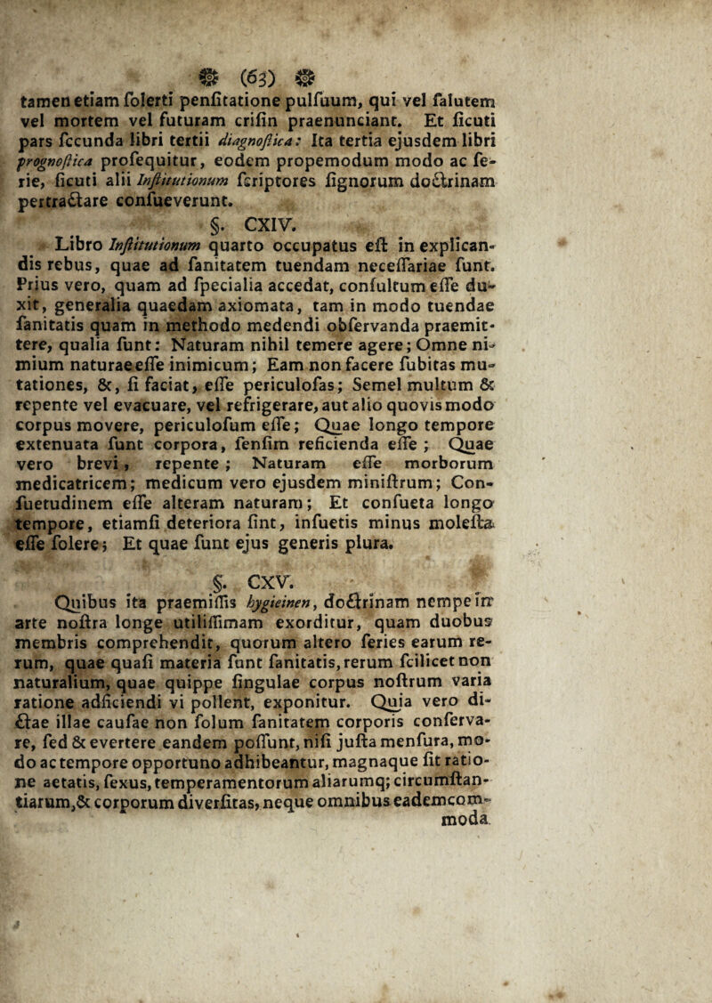 tamen etiam folerti penfitatione pulfuum, qui vel falutem vel mortem vel futuram crifin praenunciant. Et ficuti pars fecunda libri tertii diagnofiica: Ita tertia ejusdem libri frognoftica profequitur, eodem propemodum modo ac fe- rie, ficuti alii Inftitutionum feriptores fignorum doCirinam pertractare confueverunt. §. CXIV. Libro Itifttmionum quarto occupatus eft in explican¬ dis rebus, quae ad fanitatem tuendam neceffariae funt. Prius vero, quam ad fpecialia accedat, confultum effe du* xit, generalia quaedam axiomata, tam in modo tuendae fanitatis quam in methodo medendi obfervanda praemit¬ tere, qualia funt: Naturam nihil temere agere; Omne ni¬ mium naturaeeffe inimicum; Eam non facere fubitas mu¬ tationes, 8c, fi faciat, effe periculofas; Semel multum & repente vel evacuare, vel refrigerare, aut alio quovis modo corpus movere, periculofum effe; Quae longo tempore extenuata funt corpora, fenfim reficienda effe; Quae vero brevi, repente ; Naturam effe morborum medicatricem; medicum vero ejusdem miniftrum; Con- fuetudinem effe alteram naturam; Et confueta longo tempore, etiamfi deteriora fint, infuetis minus molefta effe folere; Et quae funt ejus generis plura, §. cxv. Quibus ita praemifiis hygieinen, doftrinam nempe Trr arte noftra longe utiliffimam exorditur, quam duobus membris comprehendit, quorum altero feries earum re¬ rum, quae quafi materia funt fanitatis, rerum fcilicetnon naturalium, quae quippe fingulae corpus noftrum varia ratione adficiendi vi pollent, exponitur. Quia vero di- £tae illae caufae non folum fanitatem corporis conferva- re, fed & evertere eandem poffunt, nifi juftamenfura, mo¬ do ac tempore opportuno adhibeantur, magnaque fit ratio¬ ne aetatis, fexus, temperamentorum aliarumq; circumftan- tiarum,& corporum diverfitas, neque omnibus eademcom- moda.