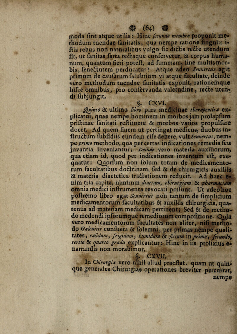 rnoda fint atque utilia: Hinc fecundo membro proponit me¬ thodum tuendae fanitatis, qua nempe ratione lingulis i- ftis rebus non naturalibus vulgo fic didtis refte utendum fit, ut fanitas farta te&aque confervetur, 8c corpus huma¬ num, quantum fieri poteli, ad fummam, fine multis mor¬ bis, fene£iutem perducatur? Atque adeo Sennertus agit primum de caufarum falubrium vi atque facultate, deinde vero methodum tuendae fanitatis exponit, rationemque hifce omnibus, pro confervanda valetudine, re£te uten¬ di fubj ungit- n §. CXVI. _ Quinto & ultimo libro pars medicinae tberapevtica ex¬ plicatur, quae nempe hominem in morbos jam prolapfum priftinae fanitati reftituere & morbos varios propulfare docet. Ad quem finem ut pertingat medicus, duobus in- ftru&um fubfidiis eundem efle debere, vult Sennertus, nem¬ pe primo methodo, qua per certas indicationes remedia fen juvantia inveniantur; Deinde vero materia auxiliorum, qua etiam id, quod per indicationes inventum efi:, exe- quatur: Quorfum non folum totam de medicamento¬ rum facultatibus doftrinam, fed & de chirurgicis auxiliis 8t materia diaetetica tra&ationem reducit. Ad haec e- nim tria capita, nimirum diaetam, chirurgiam 8c pbarmaciam omnia medici inftrumenta revocari poflunt. Ut adeo hoc poftremo libro agat Sennertur non tantum de fimplicium medicamentorum facultatibus & auxiliis chirurgicis, qua¬ tenus ad materiam medicam pertinent; Sed & de metho¬ do medendi ipforumque remediorum compofitione. Quia vero medicamentorum facultates non aliter, nili metho¬ do Galenicis confueta 8c folemni, per primas nempe quali¬ tates, calidum, frigidum, humidum & ficcum in primo, fecundo% tertio & quarto gradu explicantur: Hinc in iis prolixius e- narrandis non morabimur. §. CXVII. In Chirurgia vero nihil aliud praeftat. quam ut quin¬ que generales Chirurgiae operationes breviter percurrat, nempe