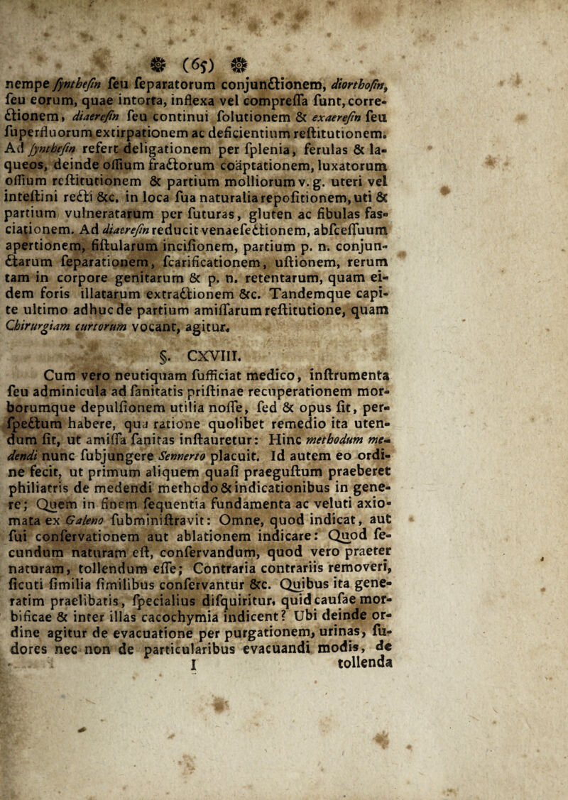 & (6f) # nempe fynthefm feu feparatorum conjun&ionem, diorthoprt, feu eorum, quae intorta, inflexa vel comprefla funt,corre¬ gionem* diaercfin feu continui folutionem & exaerefin feu fuperfluorum extirpationem ac deficientium reftitutionem* Ad Jyntbefm refert deligationem per fplenia, ferulas & la¬ queos, deinde oflium fra&orum coaptationem, luxatorum oflium reftirutionem 8c partium molliorum v. g. uteri vei inteftini re£li 8cc. in loca fua naturalia repofitionem, uti & partium vulneratarum per futuras, gluten ac fibulas fas- dationem. Ad diazrefm reducit venaefedtionem, abfceflfuum apertionem, fiftularum incifionem, partium p. n. conjun¬ ctarum feparationem, fcarificationem, ultionem, rerum tam in corpore genitarum & p. n. retentarum, quam ei¬ dem foris illatarum extractionem 8cc. Tandemque capi¬ te ultimo adhuc de partium amifiarumreftitutione, quam Chirurgiam curtorum vocant, agitur* §. CXVIII. Cum vero neutiquam fufficiat medico, inftrumenta feu adminicula ad fanitatis priftinae recuperationem mor¬ borumque depulfionem utilia noflfe, fed & opus fit, per- fpe&um habere, qua ratione quolibet remedio ita uten¬ dum fit, ut amifla fanitas inftauretur: Hinc methodum me- dendt nunc fubjungere Semierto placuit. Id autem eo ordi¬ ne fecit, ut primum aliquem quafi praeguftum praeberet philiatris de medendi methodo Vindicationibus in gene¬ re; Quem in finem fequentia fundamenta ac veluti axio¬ mata ex Galeno fubminiftravit: Omne, quod indicat, aut fui confervationem aut ablationem indicare: Quod fe¬ cundum naturam eft, confervandum, quod vero praeter naturam, tollendum efle; Contraria contrariis removeri, ficuti fimilia fimilibus confervantur Vc. Quibus ita gene- ratim praelibatis, fpecialius difquiritur* quidcaufae mor- bificae V inter illas cacochymia indicent? Ubi deinde or¬ dine agitur de evacuatione per purgationem, urinas, fu- dores nec non de particularibus evacuandi modis, dc