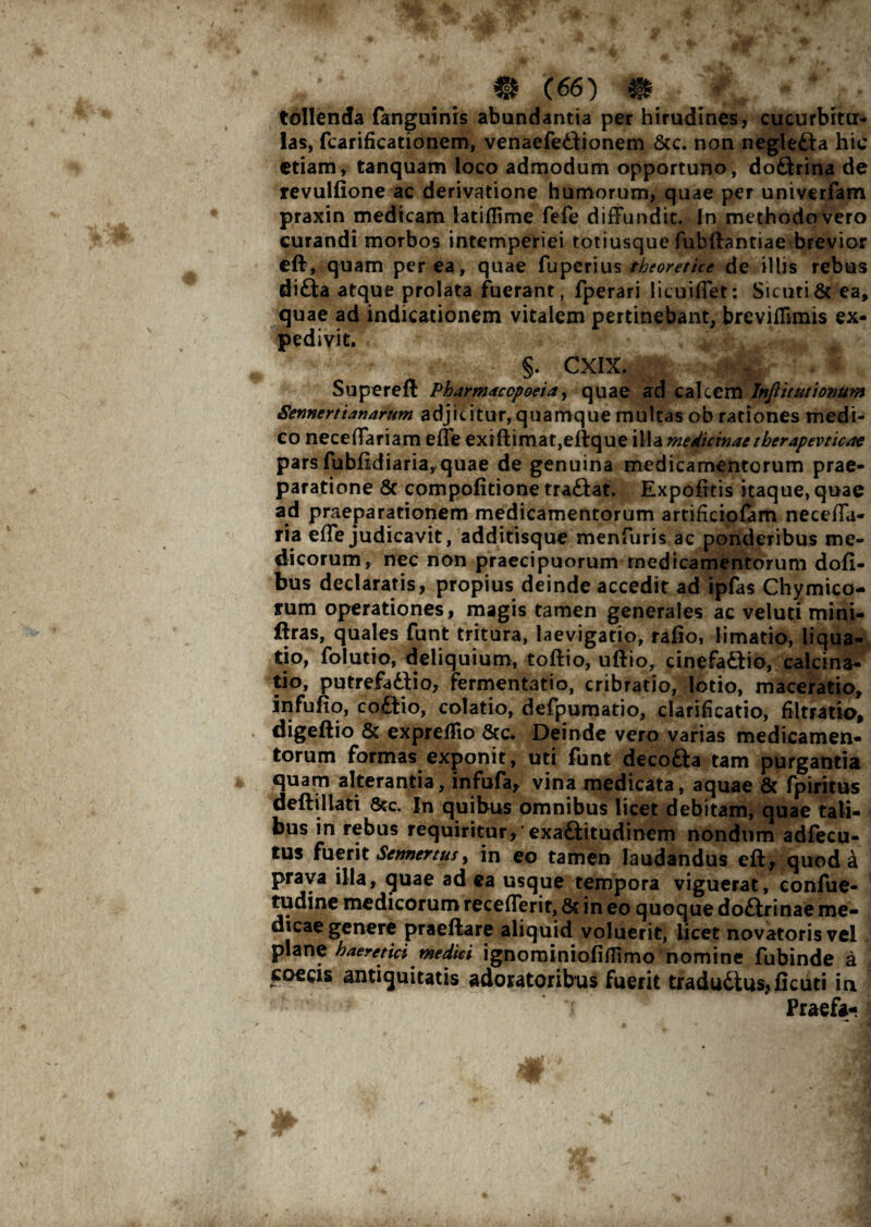 tollenda fanguinis abundantia per hirudines, cucurbitu¬ las, fcarificationem, venaefe£tionem &c. non negle&a hic etiam, tanquam loco admodum opportuno, doftrina de revulfione ac derivatione humorum, quae per univerfam praxin medicam latiflime fefe diffundit. In methodo vero curandi morbos intemperiei totiusque fubftantiae brevior eff, quam per ea, quae fuperius theoretice de illis rebus di£ta atque prolata fuerant, fperari licuiffet: Sicuti& ea, quae ad indicationem vitalem pertinebant, breviflimis ex¬ pedivit. * §. CXIX. Supereft Pharmacopoeia, quae ad calcem Inftitutionum SennertUnarum adjicitur, quamque multas ob rationes medi¬ co neceffariam effe exiftimat,eftque illa medicinaetherapevticae pars fubfidiaria,quae de genuina medicamentorum prae¬ paratione & compofitione tra&at. Expolitis itaque, quae ad praeparationem medicamentorum artificiofam neceffa- ria effe judicavit, additisque menfuris ac ponderibus me¬ dicorum, nec non praecipuorum medicamentorum dofi- bus declaratis, propius deinde accedit ad ipfas Chymico- rum operationes, magis tamen generales ac veluti mini- ffras, quales funt tritura, laevigatio, rafio, limatio, liqua¬ tio, folutio, deliquium, toftio, uftio, cinefa&io, calcina- tio, putrefadlio, fermentatio, cribratio, lotio, maceratio, infufiq, co£tio, colatio, defpumatio, clarificatio, filtratio, digeftio & expreflio &c. Deinde vero varias medicamen¬ torum formas exponit, uti funt decofta tam purgantia quam alterantia, infufa, vina medicata, aquae & fpiritus deftillati 8tc. In quibus omnibus licet debitam, quae tali¬ bus in rebus requiritur,‘exaftitudinem nondum adfecu- tus fuerit Sctmertusy in eo tamen laudandus eft, quod a praya illa, quae ad ea usque tempora viguerat, confue- tudine medicorum recefferit, 8c in eo quoque do£frinae me¬ dicae genere praeftare aliquid voluerit, licet novatoris vel plane haeretici medici ignominiofiffimo nomine fubinde a coecis antiquitatis adoratoribus fuerit traductus,ficuti in • -‘ ^_ 7 Praefa-