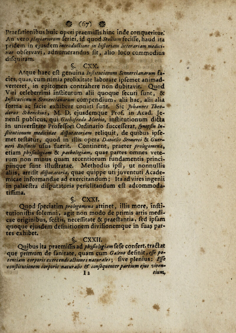 Praefationibus huic operi praemifils hinc inde conqueritur. An vero plagiariorum feriei, id quod St olit nm fe c i iTe, h a u d ita pridem in ejusdem introduBione in hiftoriam litterariam medici¬ nae obfervavi, adnumerandus fit, alio loco commodius difquiram. # 4>:- # §. CXX. Afque haec efl genuina Injhtut tonum Sennert lanarum fa¬ cies, quas, cum nimia prolixitate laborare ipfemet animad¬ verteret, in epitomen contrahere non dubitavit. Quod Viri celeberrimi inftitutum alii quoque fecuti funt, 6c lnflitutionum Sermertianarum compendium» alii hac, alii alia forma ac facie exhibere conati funt. Sic Jobannes Tbeo- dorus Scbenckius > M. D. ejusdemque Prof. in Acad. Je- nenfi publicus, qui Gothofredo Moebioy inftitutionum di£ta in univerfitate Profeffori Ordinario fucceflerat, fynopfm ln- fiitutionum medicinae dflut at oriam reliquit, de quibus ipfe- met teftatur, quod in illis opera Dante lis Sennerti & Gucr- neri Rolfncii ufus fuerit. Continent, praeter prolegomenat etiam pbyflologiam 6c patbologiamy quae partes omnes vete¬ rum non minus quam recentiorum fundamentis princi¬ piisque funt illuftratae. Methodus ipfi, ut nonnullis aliis, arrifit dflutatoria, quae quippe uti juventuti Acade¬ micae informandae ad exercitandum; Ita ad vires ingenii in palaeftra difputatoria periclitandum eft adcommoda* tifTima. §. CXXL Quod fpeciatimprolegomena attinet, illis more» infti- tutioniftis folemni, agit non modo de primis artis medi¬ cae originibus, fe£tis, neceflitate & praeftantia, fed ipfam quoque ejusdem definitionem divifionemque in fua$ par¬ tes exhibet. §. CXXII, Quibus ita praemiflis ad pbyfiologiam fefe confert, traftat que prfrnum de fanitate, quam cum Galeno de finit ,ejje po¬ tentiam corporis exercendi aBiones naturales; five plenius: Ejfe conflit utionem corporis naturalis & confequenter partium ejus viven- I % tium?