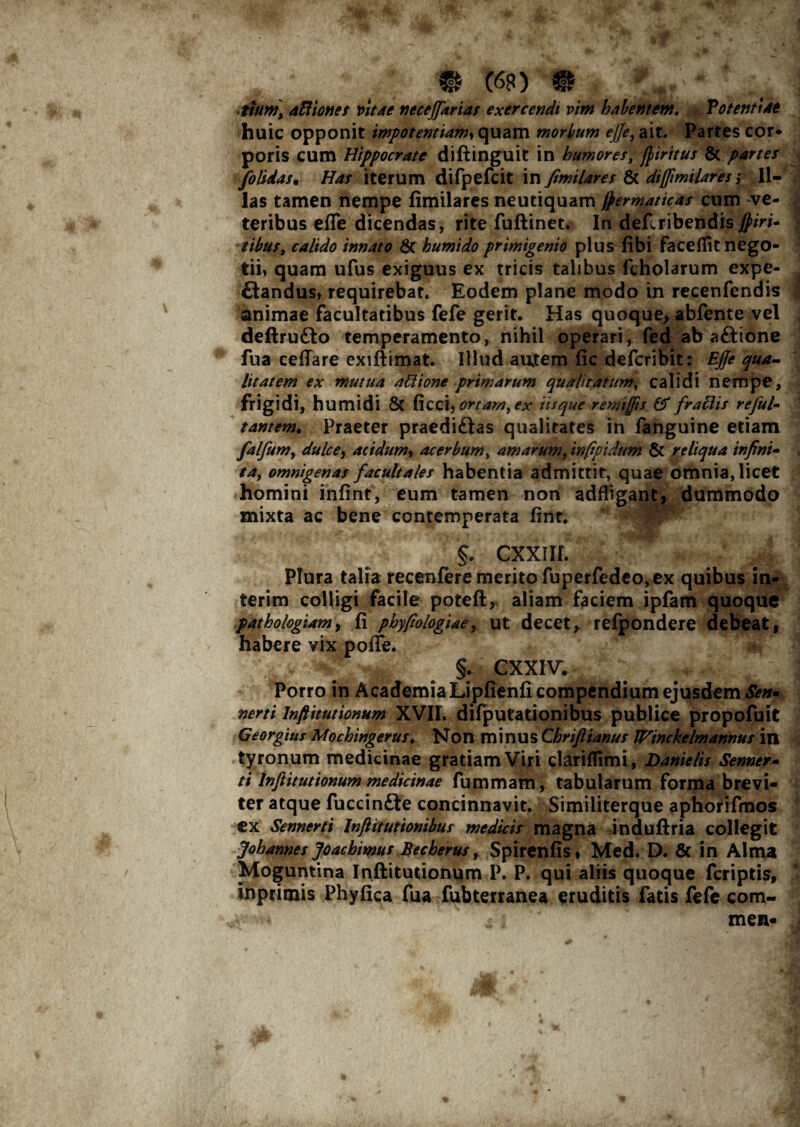 ttum\ aBiones vitae neceffarias exercendi vim habentem. Potentiae huic opponit impotentiam, quam morbum ejje) ait. Partes cor¬ poris cum Hippocrate diftinguit in humores, ftiritus & partes folidas• Has iterum difpefcit in fimilares & diffimilares ,* Il¬ las tamen nempe fimilares neutiquam frermaticas cum ve¬ teribus efle dicendas, rite fuftinet. In deftribendis$/>/- calido innato & humido primigenio plus fibi facefiit nego¬ tii» quam ufus exiguus ex tricis talibus fcholarum expe- ftandus, requirebat. Eodem plane modo in recenfendis animae facultatibus fefe gerit. Has quoque, abfente vel deftru£to temperamento, nihil operari, fed ab aftione fua cellare exiftimat. Illud autem fic defcribit: EJJe qua¬ litatem ex mutua aBione primarum qualitatum, calidi nempe, frigidi, humidi & ficci, ortam, ex iisque remijfis & fr aciis reful- tantem. Praeter praediftas qualitates in fanguine etiam falfum, dulcey acidumy acerbum, amarum, infipidum & reliqua infini¬ ta, omnigenas facuit ales habentia admittit, quae omnia, licet homini infint, eum tamen non adfligant, dummodo mixta ac bene contemperata fint. CXXIIL Plura talia recenfere merito fuperfedeo, ex quibus in- terim colligi facile poteft, aliam faciem ipfam quoque pathologiam, fi phyfiologiae, ut decet,, refpondere debeat, habere vix poffe. §. CXXIV. Porro in Academia Lipfienfi compendium ejusdem Sen* nerti Inftitutionum XVII. difputationibus publice propofuit Georghts Mochingerus. Non minus Chriftianus IHinckelmannus in tyronum medicinae gratiam Viri clariflimi, Danielis Senner- ti Inftitutionum medicinae fummam, tabularum forma brevi¬ ter atque fuccin&e concinnavit. Similiterque aphorifmos ex Sennerti Inftitutionibus medicis magna induftria collegit Johannes Joachimus Becherus, Spirenfis» Med. D. & in Alma Moguntina Inftitutionum P. P. qui aliis quoque fcriptis, inpritnis Phyfica fua fubterranea eruditis fatis fefe com- ,v-' -.4 /i men-