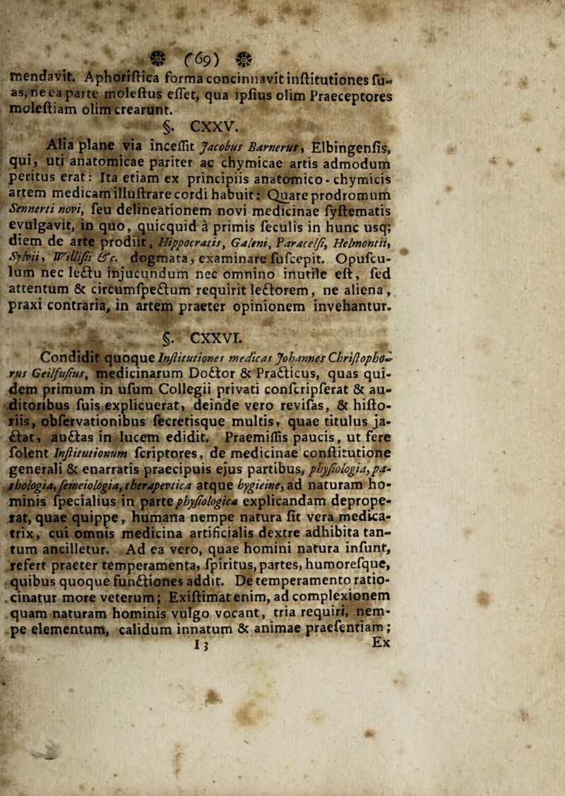mendavit. Aphoriftica forma concinnavit inftitutionesfu*» as, neca parte moleftus e fiet, qua ipfius olim Praeceptores moleftiam olim crearunt. §. CXXV. Alia plane via incedit Jacobus Bamerus, Elbingenfis, qui, uti anatomicae pariter ac chymicae artis admodum peritus erat: Ita etiam ex principiis anatomico- chymicis artem medicam illuftrare cordi habuit: Quare prodromum Sennerti novi, feu delineationem novi medicinae fyftematis evulgavit, in quo, quicquid a primis feculis in hunc usq; diem de arte prodiit, Hippocratis, Galeni, Paracel/t, Helmontity Sylviii WtUiJii&c* dogmata, examinare fufcepit. Opufcu- lum nec ledtu injucundum nec omnino inutile eft, fed attentum & circumfpedlum requirit ledlorem, ne aliena , praxi contraria, in artem praeter opinionem invehantur» §. cxxvr. Condidit quoque Inflitutiones medicas Johannes Chriftopbo^ rus Geilfujius, medicinarum Dodlor & Pradticus, quas qui¬ dem primum in ufum Collegii privati confcripferat & au¬ ditoribus fuis explicuerat, deinde vero revifas, & hifto- riis, obfervationibus fecretisque multis, quae titulus ja- dlat, audias in lucem edidit. PraemidTis paucis, ut fere folent Inftitutionum fcriptores, de medicinae conflitutione generali & enarratis praecipuis ejus partibus, phyjiologia, P*■ tbologia, femeiologia, therapevtica atque bygieine, ad naturam ho¬ minis fpecialius in partephyfiologica explicandam deprope¬ rat, quae quippe, humana nempe natura fit vera medka- trix, cui omnis medicina artificialis dextre adhibita tan¬ tum ancilletur. Ad ea vero, quae homini natura infunt, refert praeter temperamenta, fpiritus, partes, humorefque, quibus quoque fundtiones addit. De temperamento ratio¬ cinatur more veterum; Exiftimat enim, ad complexionem quam naturam hominis vulgo vocant, tria requiri, nem¬ pe elementum, calidum innatum & animae praefentiam; Ij Ex